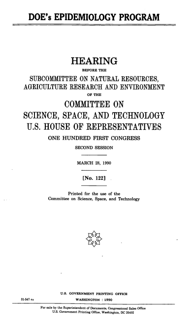handle is hein.cbhear/doee0001 and id is 1 raw text is: DOE's EPIDEMIOLOGY PROGRAM

HEARING
BEFORE THE
SUBCOMMITTEE ON NATURAL RESOURCES,
AGRICULTURE RESEARCH AND ENVIRONMENT
OF THE
COMMITTEE ON
SCIENCE, SPACE, AND TECHNOLOGY
U.S. HOUSE OF REPRESENTATIVES
ONE HUNDRED FIRST CONGRESS
SECOND SESSION
MARCH 28, 1990
[No. 122]
Printed for the use of the
Committee on Science, Space, and Technology

U.S. GOVERNMENT PRINTING OFFICE
WASHINGTON : 1990

31-547 t.

For sale by the Superintendent of Documents, Congressional Sales Office
U.S. Government Printing Office, Washington, DC 20402


