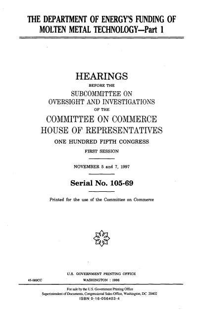 handle is hein.cbhear/doefmmt0001 and id is 1 raw text is: THE DEPARTMENT OF ENERGY'S FUNDING OF
MOLTEN METAL TECHNOLOGY-Part 1

HEARINGS
BEFORE THE
SUBCOMMITTEE ON
OVERSIGHT AND INVESTIGATIONS
OF THE
COMMITTEE ON COMMERCE
HOUSE OF REPRESENTATIVES
ONE HUNDRED FIFTH CONGRESS
FIRST SESSION
NOVEMBER 5 and 7, 1997
Serial No. 105-69
Printed for the use of the Committee on Commerce

U.S. GOVERNMENT PRINTING OFFICE
WASHINGTON : 1998

45-089CC

For sale by the U.S. Government Printing Office
Superintendent of Documents, Congressional Sales Office, Washington, DC 20402
ISBN 0-16-056403-4


