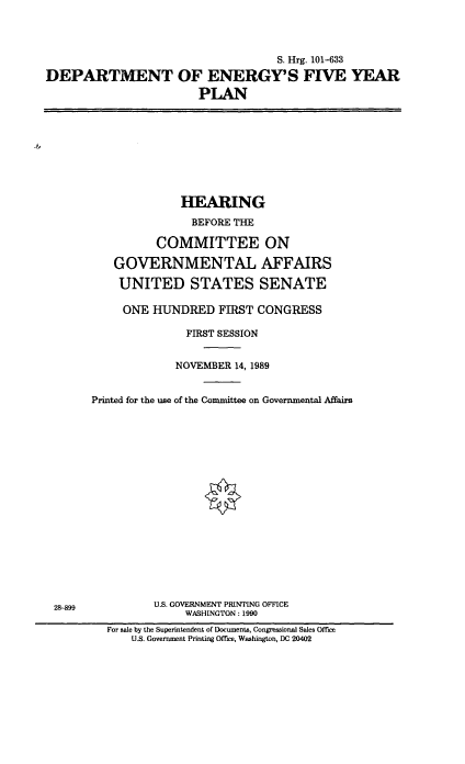 handle is hein.cbhear/doefvyp0001 and id is 1 raw text is: S. Hrg. 101-633
DEPARTMENT OF ENERGY'S FIVE YEAR
PLAN

HEARING
BEFORE THE
COMMITTEE ON
GOVERNMENTAL AFFAIRS
UNITED STATES SENATE
ONE HUNDRED FIRST CONGRESS
FIRST SESSION
NOVEMBER 14, 1989
Printed for the use of the Committee on Governmental Affairs

28-899

U.S. GOVERNMENT PRINTING OFFICE
WASHINGTON : 1990

For sale by the Superintendent of Documents, Congressional Sales Office
U.S. Government Printing Office, Washington, DC 20402


