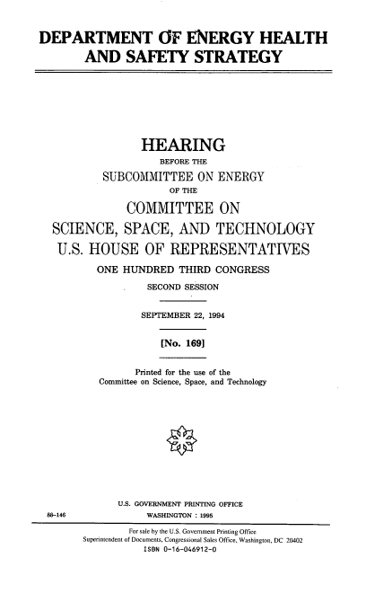 handle is hein.cbhear/doehsfs0001 and id is 1 raw text is: DEPARTMENT OF ENERGY HEALTH
AND SAFETY STRATEGY

HEARING
BEFORE THE
SUBCOMMITTEE ON ENERGY
OF THE
COMMITTEE ON
SCIENCE, SPACE, AND TECHNOLOGY
U.S. HOUSE OF REPRESENTATIVES
ONE HUNDRED THIRD CONGRESS
SECOND SESSION
SEPTEMBER 22, 1994

[No. 169]

Printed for the use of the
Committee on Science, Space, and Technology

U.S. GOVERNMENT PRINTING OFFICE
88-146                          WASHINGTON : 1995
For sale by the U.S. Government Printing Office
Superintendent of Documents, Congressional Sales Office, Washington, DC 20402
ISBN 0-16-046912-0


