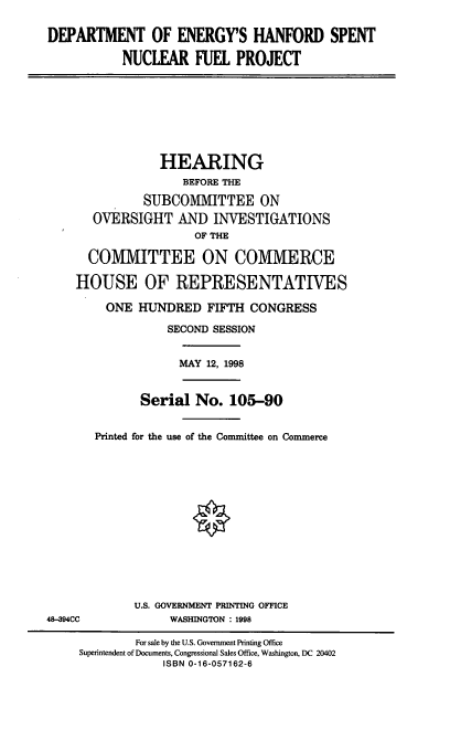 handle is hein.cbhear/doehsn0001 and id is 1 raw text is: DEPARTMENT OF ENERGY'S HANFORD SPENT
NUCLEAR FUEL PROJECT

HEARING
BEFORE THE
SUBCOMMITTEE ON
OVERSIGHT AND INVESTIGATIONS
OF THE
COMMITTEE ON COMMERCE
HOUSE OF REPRESENTATIVES
ONE HUNDRED FIFTH CONGRESS
SECOND SESSION
MAY 12, 1998
Serial No. 105-90
Printed for the use of the Committee on Commerce

U.S. GOVERNMENT PRINTING OFFICE
WASHINGTON : 1998

48-C94C

For sale by the U.S. Government Printing Office
Superintendent of Documents, Congressional Sales Office, Washington, DC 20402
ISBN 0-16-057162-6


