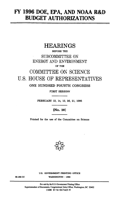 handle is hein.cbhear/doepa0001 and id is 1 raw text is: FY 1996 DOE, EPA, AND NOAA R&D
BUDGET AUTHORIZATIONS
HEARINGS
BEFORE THE
SUBCOMMITTEE ON
ENERGY AND ENVIRONMENT
OF THE
COMMITTEE ON SCIENCE
U.S. HOUSE OF REPRESENTATIVES
ONE HUNDRED FOURTH CONGRESS
FIRST SESSION
FEBRUARY 13, 14, 15, 16, 21, 1995
[No. 101
Printed for the use of the Committee on Science
U.S. GOVERNMENT PRINTING OFFICE
88-393 CC            WASHINGTON : 1995
For sale by the U.S. Government Printing Office
Superintendent of Documents, Congressional Sales Office, Washington, DC 20402
ISBN 0-16-047463-9


