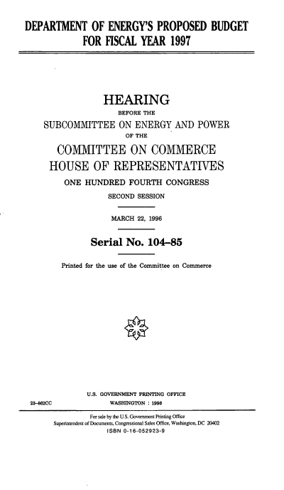 handle is hein.cbhear/doepbfc0001 and id is 1 raw text is: DEPARTMENT OF ENERGY'S PROPOSED BUDGET
FOR FISCAL YEAR 1997
HEARING
BEFORE THE
SUBCOMMITTEE ON ENERGY AND POWER
OF THE
COMMITTEE ON COMMERCE
HOUSE OF REPRESENTATIVES
ONE HUNDRED FOURTH CONGRESS
SECOND SESSION
MARCH 22, 1996
Serial No. 104-85
Printed for the use of the Committee on Commerce
U.S. GOVERNMENT PRINTING OFFICE
23-862CC             WASHINGTON : 1996
For sale by the U.S. Government Printing Office
Superintendent of Documents, Congressional Sales Office, Washington, DC 20402
ISBN 0-16-052923-9


