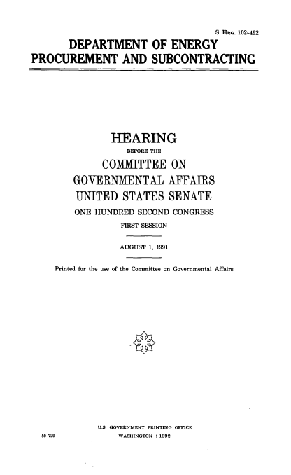 handle is hein.cbhear/doeps0001 and id is 1 raw text is: S. HRG. 102-492
DEPARTMENT OF ENERGY
PROCUREMENT AND SUBCONTRACTING

HEARING
BEFORE THE
COMMITTEE ON
GOVERNMENTAL AFFAIRS
UNITED STATES SENATE

ONE HUNDRED SECOND CONGRESS
FIRST SESSION
AUGUST 1, 1991
Printed for the use of the Committee on Governmental Affairs
U.S. GOVERNMENT PRINTING OFFICE
50-729                  WASHINGTON : 1992


