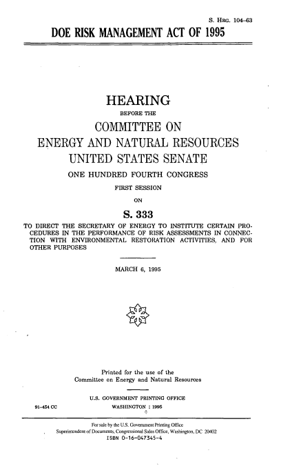 handle is hein.cbhear/doerm0001 and id is 1 raw text is: S. HRG. 104-63
DOE RISK MANAGEMENT ACT OF 1995

HEARING
BEFORE THE
COMMITTEE ON
ENERGY AND NATURAL RESOURCES
UNITED STATES SENATE
ONE HUNDRED FOURTH CONGRESS
FIRST SESSION
ON
S. 333
TO DIRECT THE SECRETARY OF ENERGY TO INSTITUTE CERTAIN PRO-
CEDURES IN THE PERFORMANCE OF RISK ASSESSMENTS IN CONNEC-
TION WITH ENVIRONMENTAL RESTORATION ACTIVITIES, AND FOR
OTHER PURPOSES

MARCH 6, 1995
Printed for the use of the
Committee on Energy and Natural Resources
U.S. GOVERNMENT PRINTING OFFICE
WASHINGTON : 1995

91-454 CC

For sale by the U.S. Government Printing Office
Superintendent of Documents, Congressional Sales Office, Washington, DC 20402
ISBN 0-16-047345-4


