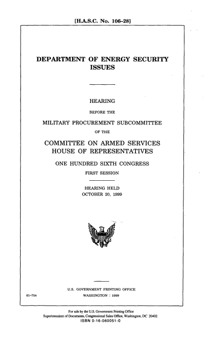 handle is hein.cbhear/doeseci0001 and id is 1 raw text is: [H.A.S.C. No. 106-28]

DEPARTMENT

OF ENERGY SECURITY
ISSUES

HEARING
BEFORE THE

MILITARY PROCUREMENT SUBCOMMITTEE
OF THE
COMMITTEE ON ARMED SERVICES
HOUSE OF REPRESENTATIVES

ONE HUNDRED SIXTH CONGRESS
FIRST SESSION
HEARING HELD
OCTOBER 20, 1999

U.S. GOVERNMENT PRINTING OFFICE
WASHINGTON : 1999

For sale by the U.S. Government Printing Office
Superintendent of Documents, Congressional Sales Office, Washington, DC 20402
ISBN 0-16-060051-0

61-704



