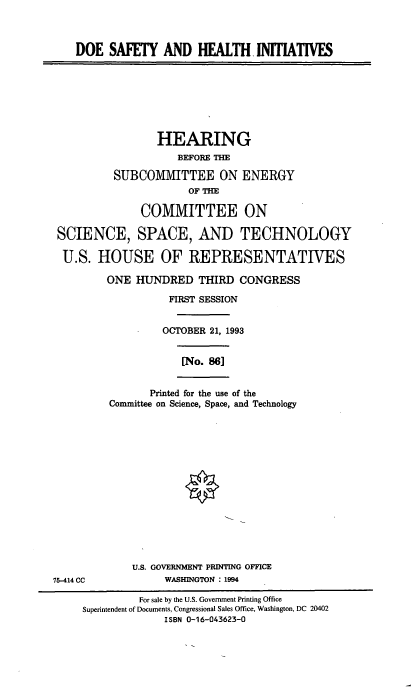 handle is hein.cbhear/doeshi0001 and id is 1 raw text is: DOE SAFETY AND HEALTH INITIATIVES
HEARING
BEFORE T
SUBCOMMITTEE ON ENERGY
OF THE
COMMITTEE ON
SCIENCE, SPACE, AND TECHNOLOGY
U.S. HOUSE OF REPRESENTATIVES
ONE HUNDRED THIRD CONGRESS
FIRST SESSION
OCTOBER 21, 1993
[No. 86]
Printed for the use of the
Committee on Science, Space, and Technology
U.S. GOVERNMENT PRINTING OFFICE
75-414 CC            WASHINGTON : 1994
For sale by the U.S. Government Printing Office
Superintendent of Documents, Congressional Sales Office, Washington, DC 20402
ISBN 0-16-043623-0


