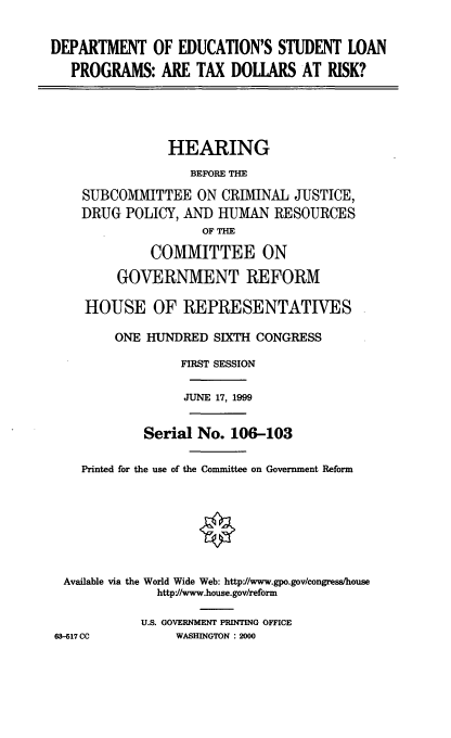 handle is hein.cbhear/doeslp0001 and id is 1 raw text is: DEPARTMENT OF EDUCATION'S STUDENT LOAN
PROGRAMS: ARE TAX DOLLARS AT RISK?

HEARING
BEFORE THE
SUBCOMMITTEE ON CRIMINAL JUSTICE,
DRUG POLICY, AND HUMAN RESOURCES
OF THE
COMMITTEE ON
GOVERNMENT REFORM
HOUSE OF REPRESENTATIVES
ONE HUNDRED SIXTH CONGRESS
FIRST SESSION
JUNE 17, 1999
Serial No. 106-103
Printed for the use of the Committee on Government Reform
Available via the World Wide Web: http'//www.gpo.gov/congress/house
httpf/www.house.gov/reform
U.S. GOVERNMENT PRINTING OFFICE

63-617 CC

WASHINGTON : 2000


