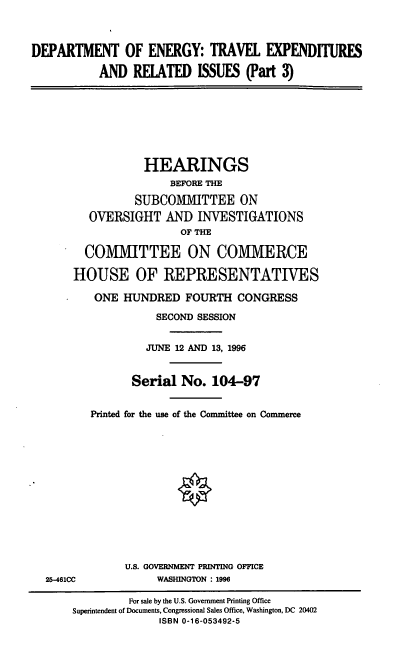 handle is hein.cbhear/doetec0001 and id is 1 raw text is: DEPARTMENT OF ENERGY: TRAVEL EXPENDITURES
AND RELATED ISSUES (Part 3)
HEARINGS
BEFORE THE
SUBCOMMITTEE ON
OVERSIGHT AND INVESTIGATIONS
OF THE
COMMITTEE ON COMMERCE
HOUSE OF REPRESENTATIVES
ONE HUNDRED FOURTH CONGRESS
SECOND SESSION
JUNE 12 AND 13, 1996
Serial No. 104-97
Printed for the use of the Committee on Commerce
U.S. GOVERNMENT PRINTING OFFICE
25-461CC            WASHINGTON : 1996
For sale by the U.S. Government Printing Office
Superintendent of Documents, Congressional Sales Office, Washington, DC 20402
ISBN 0-16-053492-5


