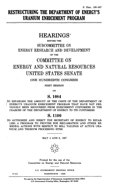 handle is hein.cbhear/doeuran0001 and id is 1 raw text is: S. HRG. 100-347
RESTRUCTURING THE DEPARTMENT OF ENERGY'S
URANIUM ENRICHMENT PROGRAM
HEARINGS'
BEFORE THE
SUBCOMMITTEE ON
ENERGY RESEARCH AND DEVELOPMENT
OF THE
COMMITTEE ON
ENERGY AND NATURAL RESOURCES
UNITED STATES SENATE
ONE HUNDREDTH CONGRESS
FIRST SESSION
ON
S. 1084
TO ESTABLISH THE AMOUNT OF THE COSTS OF THE DEPARTMENT OF
ENERGY'S URANIUM ENRICHMENT PROGRAM THAT HAVE NOT PRE-
VIOUSLY BEEN RECOVERED FROM ENRICHMENT CUSTOMERS IN THE
CHARGES OF THE DEPARTMENT OF ENERGY TO ITS CUSTOMERS
S.1100
TO AUTHORIZE AND DIRECT THE SECRETARY OF ENERGY TO ESTAB-
LISH A PROGRAM TO PROVIDE FOR RECLAMATION AND OTHER RE-
MEDIAL ACTIONS WITH RESPECT TO MILL TAILINGS AT ACTIVE URA-
'NIUM AND THORIUM PROCESSING SITES
MAY 4 AND 8, 1987
Printed for the use of the
Committee on Energy and Natural Resources
U.S. GOVERNMENT PRINTING OFFICE
79-652             WASHINGTON : 1988
For sale by the Superintendent of Documents, Congressional Sales Office
U.S. Government Printing Office, Washington, DC 20402


