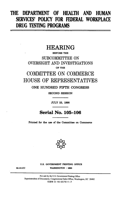 handle is hein.cbhear/dohhs0001 and id is 1 raw text is: THE DEPARTMENT OF HEALTH AND HUMAN
SERVICES' POLICY FOR FEDERAL WORKPLACE
DRUG TESTING PROGRAMS

HEARING
BEFORE THE
SUBCOMMITTEE ON
OVERSIGHT AND INVESTIGATIONS
OF THE
COMMITTEE ON COMMERCE
HOUSE OF REPRESENTATIVES

50-211CC

ONE HUNDRED FIFTH CONGRESS
SECOND SESSION
JULY 23, 1998
Serial No. 105-106
Printed for the use of the Committee on Commerce
U.S. GOVERNMENT PRINTING OFFICE
WASHINGTON : 1998

For sale by the U.S. Government Printing Office
Superintendent of Documents, Congressional Sales Office, Washington, DC 20402
ISBN 0-16-057511-7


