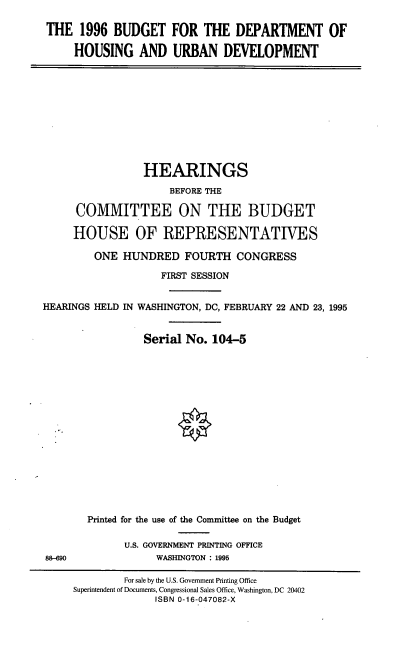 handle is hein.cbhear/dohud0001 and id is 1 raw text is: THE 1996 BUDGET FOR THE DEPARTMENT OF
HOUSING AND URBAN DEVELOPMENT

HEARINGS
BEFORE THE
COMMITTEE ON THE BUDGET
HOUSE OF REPRESENTATIVES
ONE HUNDRED FOURTH CONGRESS
FIRST SESSION
HEARINGS HELD IN WASHINGTON, DC, FEBRUARY 22 AND 23, 1995
Serial No. 104-5

88-690

Printed for the use of the Committee on the Budget
U.S. GOVERNMENT PRINTING OFFICE
WASHINGTON : 1995

For sale by the U.S. Government Printing Office
Superintendent of Documents, Congressional Sales Office, Washington, DC 20402
ISBN 0-16-047082-X


