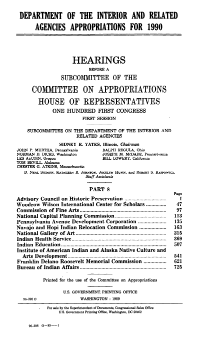 handle is hein.cbhear/doiap0001 and id is 1 raw text is: DEPARTMENT OF THE INTERIOR AND RELATED
AGENCIES APPROPRIATIONS FOR 1990
HEARINGS
BEFORE A
SUBCOMMITTEE OF THE
COMMITTEE ON APPROPRIATIONS
HOUSE OF REPRESENTATIVES
ONE HUNDRED FIRST CONGRESS
FIRST SESSION
SUBCOMMITTEE ON THE DEPARTMENT OF THE INTERIOR AND
RELATED AGENCIES
SIDNEY R. YATES, Illinois, Chairman
JOHN P. MURTHA, Pennsylvania     RALPH REGULA, Ohio
NORMAN D. DICKS, Washington      JOSEPH M. McDADE, Pennsylvania
LES AuCOIN, Oregon               BILL LOWERY, California
TOM BEVILL, Alabama
CHESTER G. ATKINS, Massachusetts
D. NEAL SIGMON, KATHLEEN R. JOHNSON, JOCELYN HuNN, and ROBERT S. KRiPowicz,
Staff Assistants
PART 8
Page
Advisory Council on Historic Preservation    .................1
Woodrow Wilson International Center for Scholars ...............  47
Commission of Fine Arts ....   .    ................... 97
National Capital Planning Commission       ..................  113
Pennsylvania Avenue Development Corporation .....      ......  135
Navajo and Hopi Indian Relocation Commission ....................  163
National Gallery of Art ............................... 315
Indian Health Service       .........................  ...... 369
Indian Education         ............................. ......  507
Institute of American Indian and Alaska Native Culture and
Arts Development    ................  ................     541
Franklin Delano Roosevelt Memorial Commission .................  621
Bureau of Indian Affairs .............................. 725
Printed for the use of the Committee on Appropriations
U.S. GOVERNMENT, PRINTING OFFICE
96-3980               WASHINGTON : 1989
For sale by the Superintendent of Documents, Congressional Sales Office
U.S. Government Printing Office, Washington, DC 20402

96-398 0-89--1


