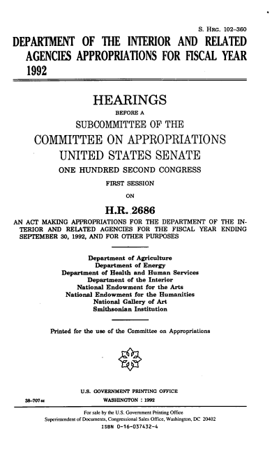 handle is hein.cbhear/doiapa0001 and id is 1 raw text is: S. HRG. 102-360
DEPARTMENT OF THE INTERIOR AND RELATED
AGENCIES APPROPRIATIONS FOR FISCAL YEAR
1992
HEARINGS
BEFORE A
SUBCOMITTEE OF THE
COMITTEE ON APPROPRIATIONS
UNITED STATES SENATE
ONE HUNDRED SECOND CONGRESS
FIRST SESSION
ON
H.R.,2686
AN ACT MAKING APPROPRIATIONS FOR THE DEPARTMENT OF THE IN-
TERIOR AND RELATED AGENCIES FOR THE FISCAL YEAR ENDING
SEPTEMBER 30, 1992, AND FOR OTHER PURPOSES
Department of Agriculture
Department of Energy
Department of Health and Human Services
Department of the Interior
National Endowment for the Arts
National Endowment for the Humanities
National Gallery of Art
Smithsonian Institution
Printed for the use of the Committee on Appropriations
U.S. GOVERNMENT PRINTING OFFICE
38-707cc             WASHINGTON : 1992
For sale by the U.S. Government Printing Office
Superintendent of Documents, Congressional Sales Office, Washington, DC 20402
ISBN 0-16-037432-4



