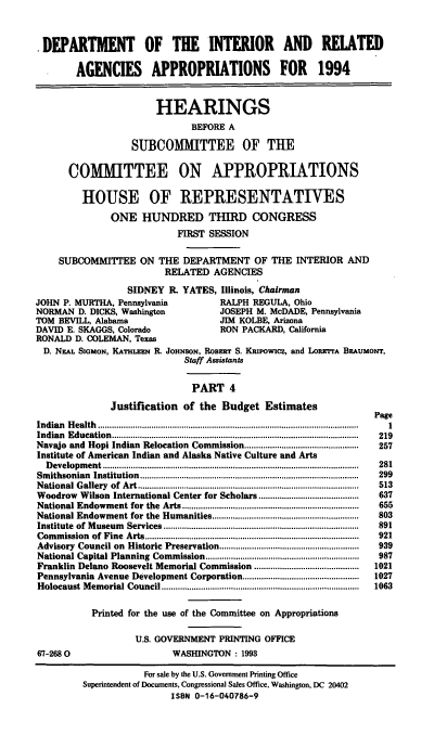 handle is hein.cbhear/doiapiv0001 and id is 1 raw text is: .DEPARTMENT OF THE INTERIOR AND RELATED
AGENCIES APPROPRIATIONS FOR 1994
HEARINGS
BEFORE A
SUBCOMMITTEE OF THE
COMMITTEE ON APPROPRIATIONS
HOUSE OF REPRESENTATIVES
ONE HUNDRED THIRD CONGRESS
FIRST SESSION
SUBCOMMITIEE ON THE DEPARTMENT OF THE INTERIOR AND
RELATED AGENCIES
SIDNEY R. YATES, Illinois, Chairman
JOHN P. MURTHA, Pennsylvania               RALPH REGULA, Ohio
NORMAN D. DICKS, Washington               JOSEPH M. McDADE, Pennsylvania
TOM BEVILL, Alabama                       JIM KOLBE, Arizona
DAVID E. SKAGGS, Colorado                 RON PACKARD, California
RONALD D. COLEMAN, Texas
D. NEAL SIGMON, KATHLEN R. JOHNSON, RoBERT S. Knpowicz, and LoRErrA BEAuMoNT,
Staff Assistants
PART 4
Justification of the Budget Estimates
Page
Indian  H ealth  ............................................................................................................... .  1
Indian Education...................................................            219
Navajo and Hopi Indian Relocation Commission.................................................  257
Institute of American Indian and Alaska Native Culture and Arts
D evelopm ent..............................................................................................................  281
Sm ithsonian  Institution..............................................................................................  299
N ational G allery  of  Art...............................................................................................  513
Woodrow Wilson International Center for Scholars...........................................  637
National Endowm   ent for  the  Arts............................................................................  655
National Endowment for the Humanities...............................................................  803
Institute  of M useum  Services....................................................................................  891
Com  m ission  of  Fine  Arts............................................................................................  921
Advisory  Council on  Historic Preservation............................................................  939
National Capital Planning  Commission..................................................................  987
Franklin Delano Roosevelt Memorial Commission .............................................  1021
Pennsylvania Avenue Development Corporation..................................................  1027
Holocaust M em orial Council.....................................................................................  1063
Printed for the use of the Committee on Appropriations
U.S. GOVERNMENT PRINTING OFFICE
67-2680                        WASHINGTON : 1993
For sale by the U.S. Government Printing Office
Superintendent of Documents, Congressional Sales Office, Washington, DC 20402
ISBN 0-16-040786-9


