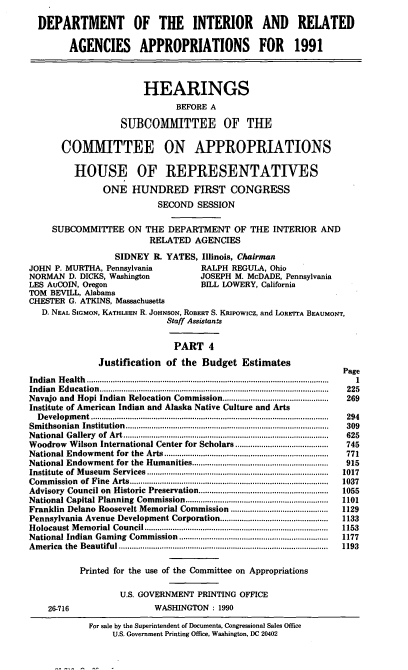 handle is hein.cbhear/doiappf0001 and id is 1 raw text is: DEPARTMENT OF THE INTERIOR AND RELATED
AGENCIES APPROPRIATIONS FOR 1991
HEARINGS
BEFORE A
SUBCOMMITTEE OF THE
COMMITTEE ON APPROPRIATIONS
HOUSE OF REPRESENTATIVES
ONE HUNDRED FIRST CONGRESS
SECOND SESSION
SUBCOMMITTEE ON THE DEPARTMENT OF THE INTERIOR AND
RELATED AGENCIES
SIDNEY R. YATES, Illinois, Chairman
JOHN P. MURTHA, Pennsylvania                RALPH REGULA, Ohio
NORMAN D. DICKS, Washington                 JOSEPH M. McDADE, Pennsylvania
LES AuCOIN, Oregon                          BILL LOWERY, California
TOM BEVILL, Alabama
CHESTER G. ATKINS, Massachusetts
D. NEAL SIGMON, KATHLEEN R. JOHNSON, ROBERT S. KRIPowIcz, and LORETTA BEAUMONT,
Staff Assistants
PART 4
Justification of the Budget Estimates
Page
Indian  H ealth  ................................................................................................................  1
Indian Education ................................................................  225
Navajo and Hopi Indian Relocation Commission.................................................  269
Institute of American Indian and Alaska Native Culture and Arts
D evelopm ent  ..............................................................................................................  294
Sm ithsonian  Institution  ..............................................................................................  309
N ational G allery  of  A rt ...............................................................................................  625
Woodrow Wilson International Center for Scholars ...........................................  745
National Endowm   ent for  the  Arts............................................................................  771
National Endowment for the    Humanities...............................................................  915
Institute  of  M useum   Services ....................................................................................  1017
Com  m ission  of  Fine  A rts ............................................................................................  1037
Advisory  Council on  Historic Preservation............................................................  1055
National Capital Planning Commission...........           ...................   1101
Franklin Delano Roosevelt Memorial Commission .............................................  1129
Pennsylvania Avenue Development Corporation..................................................  1133
H olocaust M em orial Council.....................................................................................  1153
National Indian  Gaming  Commission   .....................................................................  1177
A m erica  the  Beautiful .................................................................................................  1193
Printed for the use of the Committee on Appropriations
U.S. GOVERNMENT PRINTING OFFICE
26-716                     WASHINGTON : 1990
For sale by the Superintendent of Documents. Congressional Sales Office
U.S. Government Printing Office, Washington, DC 20402



