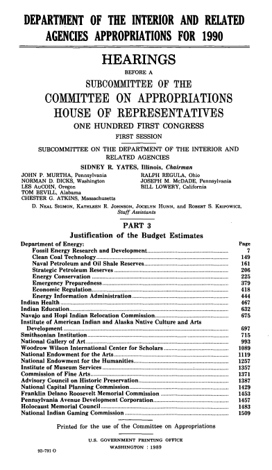 handle is hein.cbhear/doiappt0001 and id is 1 raw text is: DEPARTMENT OF THE INTERIOR AND RELATED
AGENCIES APPROPRIATIONS FOR 1990
HEARINGS
BEFORE A
SUBCOMMITTEE OF THE
COMMITTEE ON APPROPRIATIONS
HOUSE OF REPRESENTATIVES
ONE HUNDRED FIRST CONGRESS
FIRST SESSION
SUBCOMMITTEE ON THE DEPARTMENT OF THE INTERIOR AND
RELATED AGENCIES
SIDNEY R. YATES, Illinois, Chairman
JOHN P. MURTHA, Pennsylvania                   RALPH REGULA, Ohio
NORMAN D. DICKS, Washington                    JOSEPH M. McDADE, Pennsylvania
LES AuCOIN, Oregon                             BILL LOWERY, California
TOM BEVILL, Alabama
CHESTER G. ATKINS, Massachusetts
D. NEAL SIGMON, KATHLEEN R. JOHNSON, JOCELYN HUNN, and ROBERT S. KRIPOWICZ,
Staff Assistants
PART 3
Justification of the Budget Estimates
Department of Energy:                                                                Page
Fossil Energy Research and Development....................................................  7
Clean  Coal  Technology........................................................................................  149
Naval Petroleum    and  Oil Shale  Reserves........................................................  161
Strategic  Petroleum  Reserves  ............................................................................  206
E nergy  C onservation  ...........................................................................................  225
Em  ergency  Preparedness ....................................................................................  379
E conom  ic  R egulation...........................................................................................  418
Energy  Information   Administration   ................................................................  444
In dian  H ealth  ................................................................................................................  467
Indian Education.................................................                     632
Navajo and Hopi Indian Relocation Commission.................................................  675
Institute of American Indian and Alaska Native Culture and Arts
D evelopm  ent ..............................................................................................................  697
Sm ithsonian  Institution ..............................................................................................  715
N ational  G allery  of  A rt...............................................................................................  993
Woodrow Wilson International Center for Scholars...........................................  1089
National Endowm     ent for  the  Arts............................................................................  1119
National Endowment for the Humanities...............................................................  1257
Institute  of  M useum  Services....................................................................................  1357
Com  m ission  of  Fine  A rts...........................................................................................  1371
Advisory  Council on   Historic  Preservation............................................................  1387
National Capital Planning    Com  mission..................................................................  1429
Franklin Delano Roosevelt Memorial Commission .............................................  1453
Pennsylvania Avenue Development Corporation..................................................  1457
H olocaust  M em orial Council.....................................................................................  1483
National Indian   Gam  ing  Com mission  .....................................................................  1509
Printed for the use of the Committee on Appropriations
U.S. GOVERNMENT PRINTING OFFICE
WASHINGTON : 1989
93-791 0


