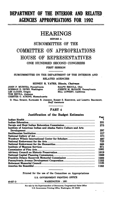 handle is hein.cbhear/doiiv0001 and id is 1 raw text is: DEPARTMENT OF THE INTERIOR AND RELATED
AGENCIES APPROPRIATIONS FOR 1992
HEARINGS
BEFORE A
SUBCOMMITTEE OF THE
COMMITTEE ON APPROPRIATIONS
HOUSE OF REPRESENTATIVES
ONE HUNDRED SECOND CONGRESS
FIRST SESSION
SUBCOMMITTEE ON THE DEPARTMENT OF THE INTERIOR AND
RELATED AGENCIES
SIDNEY R. YATES, Illinois, Chairman
JOHN P. MURTHA, Pennsylvania               RALPH REGULA, Ohio
NORMAN D. DICKS, Washington                JOSEPH M. McDADE, Pennsylvania
LES AuCOIN, Oregon                         BILL LOWERY, California
TOM BEVILL, Alabama.
CHESTER G. ATKINS, Massachusetts
D. Naai. SIGMON, KATHLZEN R. JOHNSON, RoBmR S. KRIPowIcz, and LonwrrA BEAumoNT,
Staff Assistants
PART 4
Justification of the Budget Estimates
Indian Health .................................................................................  1
Indian  Education..........................................................................................................  231
Navajo and Hopi Indian Relocation Commission.................................................  275
Institute of American Indian and Alaska Native Culture and Arts
D evelopm ent..............................................................................................................  297
Sm ithsonian  Institution..............................................................................................  317
National Gallery  of  Art...............................................................................................  571
Woodrow Wilson International Center for Scholars...........................................  697
National Endowment for the    Arts............................................................................  723
National Endowment for the Humanities...............................................................  869
Institute  of M useum  Services....................................................................................  971
Com  m ission  of Fine  Arts............................................................................................  1001
Advisory Council on Historic Preservation............................................................  1019
National Capital Planning Commission..................................................................  1069
Franklin Delano Roosevelt Memorial Commission .............................................  1099
Pennsylvania Avenue Development Corporation..................................................  1103
Holocaust M  em orial Council.....................................................................................  1135
Am erica  the  Beautiful.................................................................................................  1163
Printed for the use of the Committee on Appropriations
U.S. GOVERNMENT PRINTING OFFICE
40-627 0                        WASHINGTON : 1991
For sale by the Superintendent of Documents, Congressional Sales Office
U.S. Government Printing Office, Washington, DC 20402


