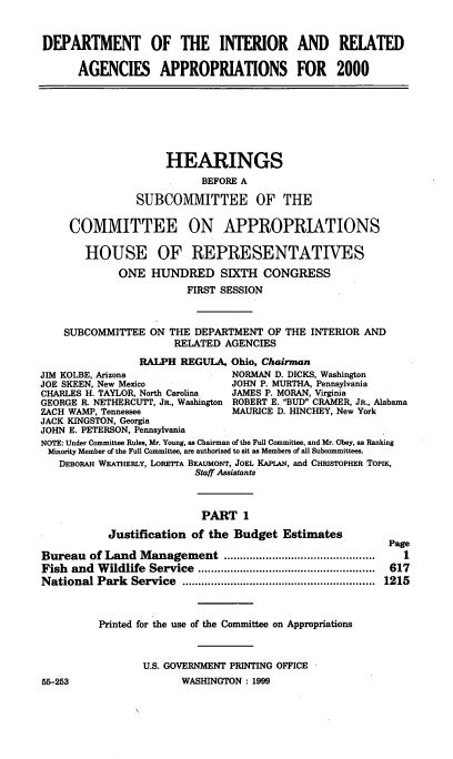 handle is hein.cbhear/doimi0001 and id is 1 raw text is: DEPARTMENT OF THE INTERIOR AND RELATED
AGENCIES APPROPRIATIONS FOR 2000
HEARINGS
BEFORE A
SUBCOMMITTEE OF THE
COMMITTEE ON APPROPRIATIONS
HOUSE OF REPRESENTATIVES
ONE HUNDRED SIXTH CONGRESS
FIRST SESSION
SUBCOMMITTEE ON THE DEPARTMENT OF THE INTERIOR AND
RELATED AGENCIES
RALPH REGULA, Ohio, Chairman
JIM KOLBE, Arizona                NORMAN D. DICKS, Washington
JOE SKEEN, New Mexico             JOHN P. MURTHA, Pennsylvania
CHARLES H. TAYLOR, North Carolina  JAMES P. MORAN, Virginia
GEORGE R. NETHERCUTT, JR., Washington ROBERT E. BUD CRAMER, JR., Alabama
ZACH WAMP, Tennessee              MAURICE D. HINCHEY, New York
JACK KINGSTON, Georgia
JOHN E. PETERSON, Pennsylvania
NOTE: Under Committee Rules, Mr. Young, as Chairman of the Full Committee, and Mr. Obey, as Ranking
Minority Member of the Full Committee, are authorized to sit as Members of all Subcommittees.
DEBORAH WEATHERLY, LORETTA BEAUMONT, JOEL KAPLAN, and CHRISTOPHER TOPIK,
Staff Assistants
PART 1
Justification of the Budget Estimates
Page
Bureau of Land Management           ......................      1
Fish and Wildlife Service        ......................  .....  617
National Park Service       ............................ 1215
Printed for the use of the Committee on Appropriations
U.S. GOVERNMENT PRINTING OFFICE
55-253                   WASHINGTON : 1999


