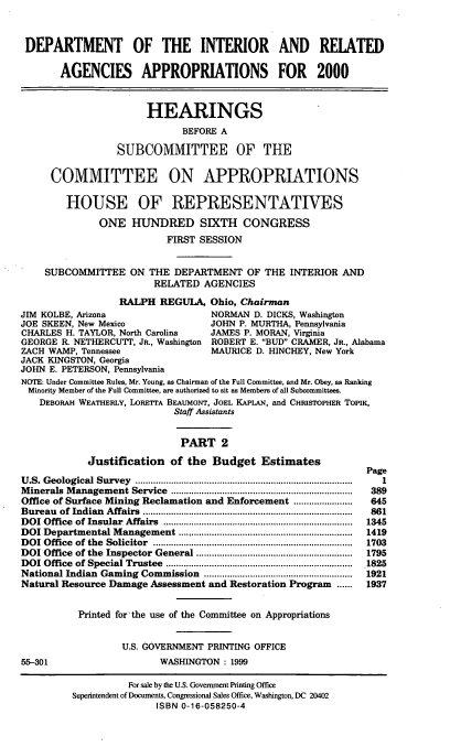 handle is hein.cbhear/doimii0001 and id is 1 raw text is: DEPARTMENT OF THE INTERIOR AND REIATED
AGENCIES APPROPRIATIONS FOR 2000
HEARINGS
BEFORE A
SUBCOMMITTEE OF THE
COMMITTEE ON APPROPRIATIONS
HOUSE OF REPRESENTATIVES
ONE HUNDRED SIXTH CONGRESS
FIRST SESSION
SUBCOMMITTEE ON THE DEPARTMENT OF THE INTERIOR AND
RELATED AGENCIES
RALPH REGULA, Ohio, Chairman
JIM KOLBE, Arizona                       NORMAN D. DICKS, Washington
JOE SKEEN, New Mexico                    JOHN P. MURTHA, Pennsylvania
CHARLES H. TAYLOR, North Carolina        JAMES P. MORAN, Virginia
GEORGE R. NETHERCUTT, JR., Washington    ROBERT E. BUD CRAMER, JR., Alabama
ZACH WAMP, Tennessee                     MAURICE D. HINCHEY, New York
JACK KINGSTON, Georgia
JOHN E. PETERSON, Pennsylvania
NOTE: Under Committee Rules, Mr. Young, as Chairman of the Full Committee, and Mr. Obey, as Ranking
Minority Member of the Full Committee, are authorized to sit as Members of all Subcommittees.
DEBORAH WEATHERLY, LORETTA BEAUMONT, JOEL KAPLAN, and CHRISTOPHER TOPIK,
Staff Assistants
PART 2
Justification of the Budget Estimates
Page
U .S. Geological Survey  .....................................................................................  1
M inerals  M anagement Service   .......................................................................  389
Office of Surface Mining Reclamation and Enforcement .......................  645
Bureau  of Indian  Affairs  ..................................................................................  861
DOI Office  of Insular  Affairs  ..........................................................................  1345
DOI Departmental M    anagement ....................................................................  1419
D OI  Office  of the  Solicitor  ..............................................................................  1703
DOI Office  of the  Inspector General .............................................................  1795
DOI Office  of Special Trustee  ......................................................................... 1825
National Indian Gaming Commission ..........................................................  1921
Natural Resource Damage Assessment and Restoration Program          ......  1937
Printed for the use of the Committee on Appropriations
U.S. GOVERNMENT PRINTING OFFICE
55-301                        WASHINGTON : 1999
For sale by the U.S. Government Printing Office
Superintendent of Documents, Congressional Sales Office, Washington, DC 20402
ISBN 0-16-058250-4


