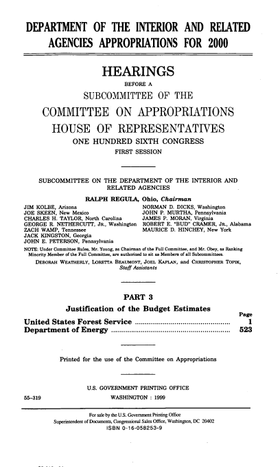 handle is hein.cbhear/doimiii0001 and id is 1 raw text is: DEPARTMENT OF THE INTERIOR AND RELATED
AGENCIES APPROPRIATIONS FOR 2000
HEARINGS
BEFORE A
SUBCOMMITTEE OF THE
COMMITTEE ON APPROPRIATIONS
HOUSE OF REPRESENTATIVES
ONE HUNDRED SIXTH CONGRESS
FIRST SESSION
SUBCOMMITTEE ON THE DEPARTMENT OF THE INTERIOR AND
RELATED AGENCIES
RALPH REGULA, Ohio, Chairman
JIM KOLBE, Arizona                NORMAN D. DICKS, Washington
JOE SKEEN, New Mexico            JOHN P. MURTHA, Pennsylvania
CHARLES H. TAYLOR, North Carolina  JAMES P. MORAN. Virginia
GEORGE R. NETHERCUTT, JR., Washington ROBERT E. BUD CRAMER, JR., Alabama
ZACH WAMP, Tennessee              MAURICE D. HINCHEY, New York
JACK KINGSTON, Georgia
JOHN E. PETERSON, Pennsylvania
NOTE: Under Committee Rules, Mr. Young, as Chairman of the Full Committee, and Mr. Obey, as Ranking
Minority Member of the Full Committee, are authorized to sit as Members of all Subcommittees.
DEBORAH WEATHERLY, LORETTA BEAUMONT, JOEL KAPLAN, and CHRISTOPHER TOPIK,
Staff Assistants
PART 3
Justification of the Budget Estimates
Page
United States Forest Service       ......................       1
Department of Energy         ....................     .........  523
Printed for the use of the Committee on Appropriations
U.S. GOVERNMENT PRINTING OFFICE
55-319                   WASHINGTON : 1999
For sale by the U.S. Government Printing Office
Superintendent of Documents, Congressional Sales Office, Washington, DC 20402
ISBN 0-16-058253-9


