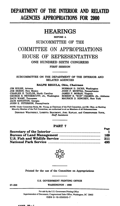 handle is hein.cbhear/doimvii0001 and id is 1 raw text is: DEPARTMENT OF THE INTERIOR AND REIATED
AGENCIES APPROPRIATIONS FOR 2000
HEARINGS
BEFORE A
SUBCOMMITTEE OF THE
COMMITTEE ON APPROPRIATIONS
HOUSE OF REPRESENTATIVES
ONE HUNDRED SIXTH CONGRESS
FIRST SESSION
SUBCOMMITTEE ON THE DEPARTMENT OF THE INTERIOR AND
RELATED AGENCIES
RALPH REGULA, Ohio, Chairman
JIM KOLBE, Arizona                 NORMAN D. DICKS, Washington
JOE SKEEN, New Mexico              JOHN P. MURTHA, Pennsylvania
CHARLES H. TAYLOR, North Carolina  JAMES P. MORAN, Virginia
GEORGE R. NETHERCUTT, Jn., Washington ROBERT E. BUD CRAMER, JR. Alabama
ZACH WAMP, Tennessee               MAURICE D. HINCHEY, New York
JACK KINGSTON, Georgia
JOHN E. PETERSON, Pennsylvania
NOTE: Under Committee Rules, Mr. Young, as Chairman of the Full Committee, and Mr. Obey, as Ranking
Minority Member of the Full Committee, are authorized to sit as Members of all Subcommittees.
DEBORAH WEATHERLY, LORETTA BEAumoNT, JOEL KAPLAN, and CmusropElmR TOPIK,
Staff Assistants
PART 7
Page
Secretary of the Interior ................     .......................  1
Bureau of Land Management            .......... ........................  169
U.S. Fish and Wildlife Service ..............................................  311
National Park Service ...................        ....................  495
Printed for the use of the Committee on Appropriations
U.S. GOVERNMENT PRINTING OFFICE
57-058                   WASHINGTON : 1999
For sale by the U.S. Government Printing Office
Superintendent of Documents, Congressional Sales Office, Washington, DC 20402
ISBN 0-16-058593-7

*catAo OO 41


