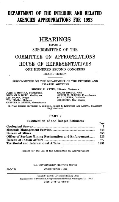 handle is hein.cbhear/doiraii0001 and id is 1 raw text is: DEPARTMENT OF THE INTERIOR AND RELATED
AGENCIES APPROPRIATIONS FOR 1993
HEARINGS
BEFORE A
SUBCOMMITTEE OF THE
COMMITTEE ON APPROPRIATIONS
HOUSE OF REPRESENTATIVES
ONE HUNDRED SECOND CONGRESS
SECOND SESSION
SUBCOMMITTEE ON THE DEPARTMENT OF THE INTERIOR AND
RELATED AGENCIES
SIDNEY R. YATES, Illinois, Chairman
JOHN P. MURTHA, Pennsylvania        RALPH REGULA, Ohio
NORMAN D. DICKS, Washington         JOSEPH M. McDADE, Pennsylvania
LES AuCOIN, Oregon                  BILL LOWERY, California
TOM BEVILL, Alabama                 JOE SKEEN, New Mexico
CHESTER G. ATKINS, Massachusetts
D. NEAL SIOMON, KATHLEEN R. JOHNSON, ROBERT S. KRIPowicz, and LORErTA BEAUMONT,
Staff Assistants
PART 2
Justification of the Budget Estimates
Page
G eological  Survey  .............................................................................  1
M inerals  M anagement  Service .......................................................  343
B ureau  of  M ipes ................................................................................  559
Office of Surface Mining Reclamation and Enforcement .......       735
Bureau   of  Indian  Affairs  ................................................................  877
Territorial and  International Affairs ...........................................  1251
Printed for the use of the Committee on Appropriations
U.S. GOVERNMENT PRINTING OFFICE
52-5470                   WASHINGTON : 1992
For sale by the U.S. Government Printing Office
Superintendent of Documents, Congressional Sales Office, Washington, DC 20402
ISBN 0-16-037580-0


