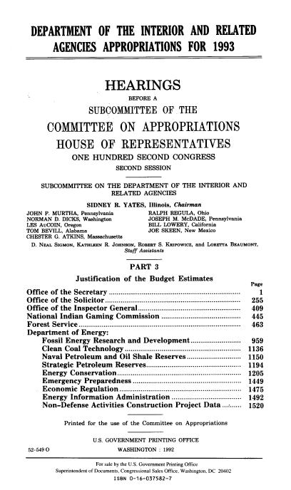 handle is hein.cbhear/doiraiiiz0001 and id is 1 raw text is: DEPARTMENT OF THE INTERIOR AND RELATED
AGENCIES APPROPRIATIONS FOR 1993
HEARINGS
BEFORE A
SUBCOMMITTEE OFTHE
COMMITTEE ON APPROPRIATIONS
HOUSE OF REPRESENTATIVES
ONE HUNDRED SECOND CONGRESS
SECOND SESSION
SUBCOMMITTEE ON THE DEPARTMENT OF THE INTERIOR AND
RELATED AGENCIES
SIDNEY R. YATES, Illinois, Chairman
JOHN P. MURTHA, Pennsylvania         RALPH REGULA, Ohio
NORMAN D. DICKS, Washington          JOSEPH M. McDADE, Pennsylvania
LES AuCOIN, Oregon                   BILL LOWERY, California
TOM BEVILL, Alabama                  JOE SKEEN, New Mexico
CHESTER G. ATKINS, Massachusetts
D. NEAL SIGMON, KATHLEEN R. JOHNSON, ROBERT S. KRIPOWICZ, and LORETTA BEAUMONT,
Staff Assistants
PART 3
Justification of the Budget Estimates
Page
O ffice  of  the  Secretary  ................................................................... .  1
O ffice  of  the  Solicitor ......................................................................  255
Office  of the  Inspector  General .....................................................  409
National Indian Gaming Commission ....................              445
F orest  Service  ....................................................................................  463
Department of Energy:
Fossil Energy Research and Development ..........................  959
Clean  Coal Technology   ............................................................  1136
Naval Petroleum and Oil Shale Reserves ............................ 1150
Strategic  Petroleum  Reserves .................................................  1194
Energy  Conservation   ................................................................  1205
Em  ergency  Preparedness ........................................................  1449
Econom   ic  Regulation  ...............................................................  1475
Energy Information Administration .................................... 1492
Non-Defense Activities Construction Project Data .......... 1520
Printed for the use of the Committee on Appropriations
U.S. GOVERNMENT PRINTING OFFICE
52-5490                    WASHINGTON : 1992
For sale by the U.S. Government Printing Office
Superintendent of Documents, Congressional Sales Office, Washington, DC 20402
ISBN 0-16-037582-7


