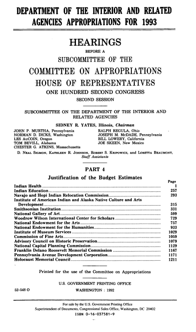 handle is hein.cbhear/doiraiv0001 and id is 1 raw text is: DEPARTMENT OF THE INTERIOR AND RELATED
AGENCIES APPROPRIATIONS FOR 1993
HEARINGS
BEFORE A
SUBCOMITTEE OF THE
COMMIITTEE ON APPROPRIATIONS
HOUSE OF REPRESENTATIVES
ONE HUNDRED SECOND CONGRESS
SECOND SESSION
SUBCOMMITTEE ON THE DEPARTMENT OF THE INTERIOR AND
RELATED AGENCIES
SIDNEY R. YATES, Illinois, Chairman
JOHN P. MURTHA, Pennsylvania               RALPH REGULA, Ohio
NORMAN D. DICKS, Washington                JOSEPH M. McDADE, Pennsylvania
LES AuCOIN, Oregon                         BILL LOWERY, California
TOM BEVILL, Alabama                        JOE SKEEN, New Mexico
CHESTER G. ATKINS, Massachusetts
D. NEAL SIGMON, KATHLEEN R. JOHNSON, ROBERT S. KRIPowicz, and LORETTA BEAUMONT,
Staff Assistants
PART 4
Justification of the Budget Estimates
Page
In d ian  H ealth ................................................................................................................  1
Indian Education................................................................  257
Navajo and Hopi Indian Relocation Commission.................................................  293
Institute of American Indian and Alaska Native Culture and Arts
D evelopm ent..............................................................................................................  315
Sm ithsonian  Institution ..............................................................................................  331
N ational  G allery  of  A rt...............................................................................................  599
Woodrow Wilson International Center for Scholars...........................................  729
National Endowm   ent for  the  Arts............................................................................  757
National Endowment for the   Humanities...............................................................  933
Institute  of  M useum  Services....................................................................................  1029
Com  m ission  of  Fine  A rts............................................................................................  1059
Advisory  Council on  Historic  Preservation............................................................  1079
National Capital Planning  Commission..................................................................  1129
Franklin Delano Roosevelt Memorial Commission .............................................  1167
Pennsylvania Avenue Development Corporation..................................................  1171
H olocaust  M em orial Council.....................................................................................  1211
Printed for the use of the Committee on Appropriations
U.S. GOVERNMENT PRINTING OFFICE
52-5480                        WASHINGTON : 1992
For sale by the U.S. Government Printing Office
Superintendent of Documents, Congressional Sales Office, Washington, DC 20402
ISBN 0-16-037581-9


