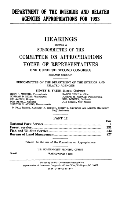 handle is hein.cbhear/doiraxii0001 and id is 1 raw text is: DEPARTMENT OF THE INTERIOR AND RELATED
AGENCIES APPROPRIATIONS FOR 1993
HEARINGS
BEFORE A
SUBCOMMITTEE OF THE
COMMITTEE ON APPROPRIATIONS
HOUSE OF REPRESENTATIVES
ONE HUNDRED SECOND CONGRESS
SECOND SESSION
SUBCOMMITTEE ON THE DEPARTMENT OF THE INTERIOR AND
RELATED AGENCIES
SIDNEY R. YATES, Illinois, Chairman
JOHN P. MURTHA, Pennsylvania         RALPH REGULA, Ohio
NORMAN D. DICKS, Washington          JOSEPH M. McDADE, Pennsylvania
LES AuCOIN, Oregon                   BILL LOWERY, California
TOM BEVILL, Alabama                  JOE SKEEN, New Mexico
CHESTER G. ATKINS, Massachusetts
D. NEAL SIGMON, KATHLEEN R. JOHNSON, ROBERT S. KRIPOWICZ, and LORETTA BEAUMONT,
Staff Assistants
PART 12
Page
N ational Park  Service ......................................................................  I
F orest  Service  ....................................................................................  231
Fish  and  W ildlife  Service ................................................................  543
Bureau   of Land  M anagement ........................................................  827
Printed for the use of the Committee on Appropriations
U.S. GOVERNMENT PRINTING OFFICE
56-090                     WASHINGTON . 1992
For sale by the U.S. Government Printing Office
Superintendent of Documents, Congressional Sales Office, Washington, DC 20402
ISBN 0-16-038716-7


