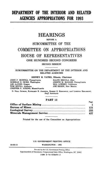 handle is hein.cbhear/doiraxiii0001 and id is 1 raw text is: DEPARTMENT OF THE INTERIOR AND RELATED
AGENCIES APPROPRIATIONS FOR 1993
HEARINGS
BEFORE A
SUBCOMMITTEE OF THE
COMMITTEE ON APPROPRIATIONS
HOUSE OF REPRESENTATIVES
ONE HUNDRED SECOND CONGRESS
SECOND SESSION
SUBCOMMITTEE ON THE DEPARTMENT OF THE INTERIOR AND
RELATED AGENCIES
SIDNEY R. YATES, Illinois, Chairman
JOHN P. MURTHA, Pennsylvania         RALPH REGULA, Ohio
NORMAN D. DICKS, Washington          JOSEPH M. McDADE, Pennsylvania
LES AuCOIN, Oregon                   BILL LOWERY, California
TOM BEVILL, Alabama                  JOE SKEEN, New Mexico
CHESTER G. ATKINS, Massachusetts
D. NEAL SIGMON, KATHLEEN R. JOHNSON, ROBERT S. KRiPowicz, and LORETrA BEAUMONT,
Staff Assistants
PART 13
Page
Office  of  Surface  M ining  ................................................................  1
B ureau  of  M ines ................................................................................  131
G eological  Survey  .............................................................................  255
M inerals M anagement Service .......................................................  437
Printed for the use of the Committee on Appropriations
U.S. GOVERNMENT PRINTING OFFICE
56-0350                    WASHINGTON : 1992
For sale by the U.S. Government Printing Office
Superintendent of Documents, Congressional Sales Office, Washington, DC 20402
ISBN 0-16-038694-2


