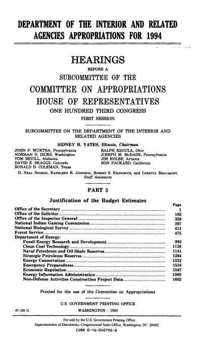 handle is hein.cbhear/doiriii0001 and id is 1 raw text is: DEPARTMENT OF THE INTERIOR AND RELATED
AGENCIES APPROPRIATIONS FOR 1994
HEARINGS
BEFORE A
SUBCOMMITTEE OF THE
COMMITTEE ON APPROPRIATIONS
HOUSE OF REPRESENTATIVES
ONE HUNDRED THIRD CONGRESS
FIRST SESSION
SUBCOMMITTEE ON THE DEPARTMENT OF THE INTERIOR AND
RELATED AGENCIES
SIDNEY R. YATES, Illinois, Chairman
JOHN P. MURTHA, Pennsylvania               RALPH REGULA, Ohio
NORMAN D. DICKS, Washington                JOSEPH M. McDADE, Pennsylvania
TOM BEVILL, Alabama                        JIM KOLBE, Arizona
DAVID E. SKAGGS, Colorado                  RON PACKARD, California
RONALD D. COLEMAN, Texas
D. NEAL SIGMON, KATHILEEN R. JOHNSON, ROBERT S. KRIPOWiCZ, and LoREVPA BEAUMONT,
Staff Assistants
PART 3
Justification of the Budget Estimates
Page
O ffice  of  the  Secretary  ..............................................................................................  1
O ffice  of  the  Solicitor ..................................................................................................  183
Office  of  the  Inspector  General ................................................................................  359
National Indian  Gaming  Commission  .....................................................................  397
N ational  Biological  Survey  ........................................................................................  413
F orest  Service  ................................................................................................................  475
Department of Energy:
Fossil Energy Research and Development ......................................................  993
Clean  Coal Technology  ........................................................................................  1126
Naval Petroleum  and  Oil Shale Reserves ........................................................  1141
Strategic  Petroleum  Reserves ............................................................................  1204
Energy  Conservation  ...........................................................................................  1222
Em ergency  Preparedness ....................................................................................  1518
Econom  ic  R egulation  ...........................................................................................  1547
Energy  Information  Administration ................................................................  1569
Non-Defense Activities Construction Project Data .......................................  1602
Printed for the use of the Committee on Appropriations
U.S. GOVERNMENT PRINTING OFFICE
67-183 0                       WASHNGTON : 1993
For sale by the U.S. Government Printing Office
Superintendent of Documents, Congressional Sales Office, Washington, DC 20402
ISBN 0-16-040796-6


