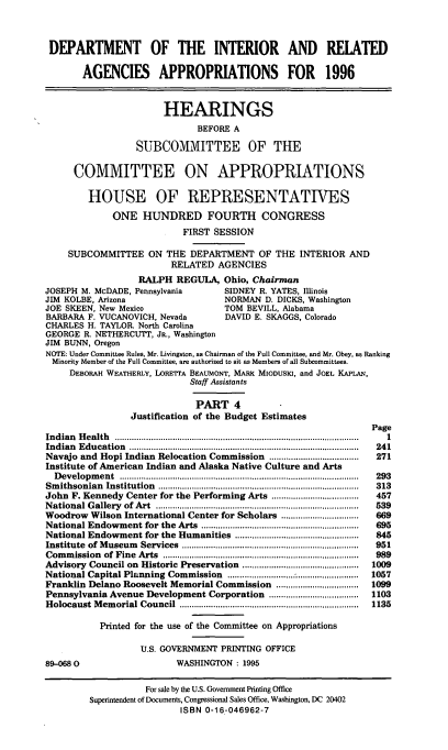 handle is hein.cbhear/doiriv0001 and id is 1 raw text is: DEPARTMENT OF THE INTERIOR AND REIATED
AGENCIES APPROPRIATIONS FOR 1996
HEARINGS
BEFORE A
SUBCOMMITTEE OF THE
COMMITTEE ON APPROPRIATIONS
HOUSE OF REPRESENTATIVES
ONE HUNDRED FOURTH CONGRESS
FIRST SESSION
SUBCOMMITTEE ON THE DEPARTMENT OF THE INTERIOR AND
RELATED AGENCIES
RALPH REGULA, Ohio, Chairman
JOSEPH M. McDADE, Pennsylvania            SIDNEY R. YATES, Illinois
JIM KOLBE, Arizona                        NORMAN D. DICKS, Washington
JOE SKEEN, New Mexico                     TOM BEVILL, Alabama
BARBARA F. VUCANOVICH, Nevada             DAVID E. SKAGGS, Colorado
CHARLES H. TAYLOR. North Carolina
GEORGE R. NETHERCUTT, JR., Washington
JIM BUNN, Oregon
NOTE: Under Committee Rules, Mr. Livingston, as Chairman of the Full Committee, and Mr. Obey, as Ranking
Minority Member of the Full Committee, are authorized to sit as Members of all Subcommittees.
DEBORAH WEATHERLY, LORETTA BEAUMONT, MARK MIODUSI, and JOEL KAPLAN,
Staff Assistants
PART 4
Justification of the Budget Estimates
Page
Indian  H ealth  ...............................................................................................   1
Indian  E ducation  .............................................................................................  241
Navajo and Hopi Indian Relocation Commission .....................................  271
Institute of American Indian and Alaska Native Culture and Arts
D evelopm  ent  ...................................................................................................  293
Sm ithsonian  Institution  ...................................................................................  313
John F. Kennedy Center for the Performing Arts ....................................  457
N ational G allery  of  Art  ....................................................................................  539
Woodrow Wilson International Center for Scholars ................................  669
National Endowment for the Arts      .................................................................  695
National Endowment for the Humanities ...................................................  845
Institute  of M useum  Services  .........................................................................  951
Com  m ission  of  Fine  Arts  .................................................................................  989
Advisory Council on Historic Preservation ................................................  1009
National Capital Planning Commission ......................  ......................  1057
Franklin Delano Roosevelt Memorial Commission ..................................  1099
Pennsylvania Avenue Development Corporation .....................................  1103
Holocaust M  em  orial Council  ..........................................................................  1135
Printed for the use of the Committee on Appropriations
U.S. GOVERNMENT PRINTING OFFICE
89-068                         WASHINGTON : 1995

For sale by the U.S. Government Printing Office
Superintendent of Documents, Congressional Sales Office, Washington, DC 20402
ISBN 0-16-046962-7


