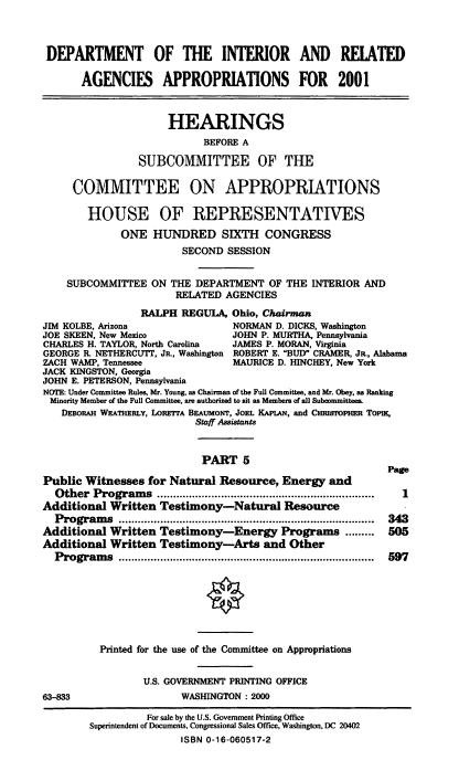 handle is hein.cbhear/doirmv0001 and id is 1 raw text is: DEPARTMENT OF THE INTERIOR AND RELATED
AGENCIES APPROPRIATIONS FOR 2001
HEARINGS
BEFORE A
SUBCOMMITTEE OF THE
COMMITTEE ON APPROPRIATIONS
HOUSE OF REPRESENTATIVES
ONE HUNDRED SIXTH CONGRESS
SECOND SESSION
SUBCOMMITTEE ON THE DEPARTMENT OF THE INTERIOR AND
RELATED AGENCIES
RALPH REGULA, Ohio, Chairman
JIM KOLBE, Arizona                NORMAN D. DICKS, Washington
JOE SKEEN, New Mexico            JOHN P. MURTHA, Pennsylvania
CHARLES H. TAYLOR, North Carolina  JAMES P. MORAN, Virginia
GEORGE R. NETHERCUT, JR., Washington ROBERT E. BUD CRAMER, JR., Alabama
ZACH WAMP, Tennessee              MAURICE D. HINCHEY, New York
JACK KINGSTON, Georgia
JOHN E. PETERSON, Pennsylvania
NOTE: Under Committee Rules, Mr. Young, as Chairman of the Full Committee, and Mr. Obey, as Ranking
Minority Member of the Full Committee, are authorized to sit as Members of all Subeommittees.
DEBoRAH WEATIERLY, LOREqrA BEAUMONT, JOEL KAPLAN, and CHRIsroPHER ToPnK,
Staff Assistants
PART 5
Page
Public Witnesses for Natural Resource, Energy and
O ther  Program s  ....................................................................  1
Additional Written Testimony-Natural Resource
Program  s  ................................................................................ 343
Additional Written Testimony-Energy Programs ......... 505
Additional Written Testimony-Arts and Other
P rogram s  ................................................................................  597
Printed for the use of the Committee on Appropriations
U.S. GOVERNMENT PRINTING OFFICE
63-833                  WASHINGTON : 2000

For sale by the U.S. Government Printing Office
Superintendent of Documents, Congressional Sales Office, Washington, DC 20402
ISBN 0-16-060517-2


