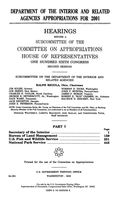 handle is hein.cbhear/doirmvii0001 and id is 1 raw text is: DEPARTMENT OF THE INTERIOR AND RELATED
AGENCIES APPROPRIATIONS FOR 2001
HEARINGS
BEFORE A
SUBCOMMITTEE OF THE
COMMITTEE ON APPROPRIATIONS
HOUSE OF REPRESENTATIVES
ONE HUNDRED SIXTH CONGRESS
SECOND SESSION
SUBCOMMITTEE ON THE DEPARTMENT OF THE INTERIOR AND
RELATED AGENCIES
RALPH REGULA, Ohio, Chairman
JIM KOLBE, Arizona                  NORMAN D. DICKS, Washington
JOE SKEEN, New Mexico               JOHN P. MURTHA, Pennsylvania
CHARLES H. TAYLOR, North Carolina   JAMES P. MORAN, Virginia
GEORGE R. NETHERCUTT, JR., Washington ROBERT E. BUD CRAMER, JR., Alabama
ZACH WAMP, Tennessee                MAURICE D. HINCHEY, New York
JACK KINGSTON, Georgia
JOHN E. PETERSON, Pennsylvania
NOTE: Under Committee Rules, Mr. Young, as Chairman of the Full Committee, and Mr. Obey, as Ranking
Minority Member of the Full Committee, are authorized to sit as Members of all Subcommittees.
DEBORAH WEATHERLY, LORETTA BEAUMONT, JOEL KAPLAN, and CfRISToPHER ToPIK,
Staff Assistants
PART 7
Page
Secretary   of the  Interior  ........................................................  I
Bureau of Land Management ...............................................  159
U.S. Fish and Wildlife Service ..............................................  251
National Park    Service  ............................................................  445
9
Printed for the use of the Committee on Appropriations
U.S. GOVERNMENT PRINTING OFFICE
64-251                    WASHINGTON : 2000
For sale by the U.S. Government Printing Office
Superintendent of Documents, Congressional Sales Office, Washington, DC 20402
ISBN 0-16-060608-X


