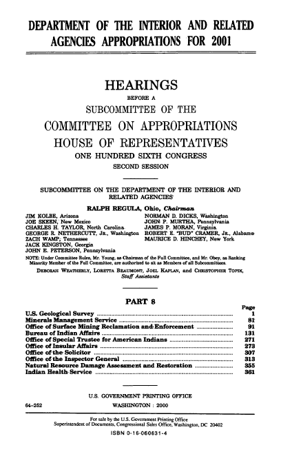 handle is hein.cbhear/doirmviii0001 and id is 1 raw text is: DEPARTMENT OF THE INTERIOR AND RELATED
AGENCIES APPROPRIATIONS FOR 2001
HEARINGS
BEFORE A
SUBCOMMITTEE OF THE
COMMITTEE ON APPROPRIATIONS
HOUSE OF REPRESENTATIVES
ONE HUNDRED SIXTH CONGRESS
SECOND SESSION
SUBCOMMITTEE ON THE DEPARTMENT OF THE INTERIOR AND
RELATED AGENCIES'
RALPH REGULA, Ohio, Chairman
JIM KOLBE, Arizona                         NORMAN D. DICKS, Washington
JOE SKEEN, New Mexico                     JOHN P. MURTHA, Pennsylvania
CHARLES H. TAYLOR, North Carolina         JAMES- P. MORAN, Virginia
GEORGE R. NETHERCUTT, JR., Washington     ROBERT E. BUD CRAMER, JR, Alabama
ZACH WAMP; Tennessee                      MAURICE D. HINCHEY, New York
JACK KINGSTON, Georgia
JOHN E. PETERSON, Pennsylvania
NOTE: Under Committee Rules, Mr. Young, as Chairman of the Full Committee, and Mr. Obey, aa Ranking
Minority Member of the Full Committee, am authorized to sit as Members of all Subcommittees.
DEBORAH WEATHERLY, LORE7TA BEAUMONT, JoEL KAPLAN, and CHRIsTOPHER Topn,
Staff Assistants
PART 8
Page
U.S. Geological Survey    ....................................................................................  1
Minerals Management Service       .......................................................................  I
Office of Surface Mining Reclamation an&Enforcement ......................      91
Bureau   of Indian  Affairs  ..................................................................................  131
Office of Special Trustee for American Indians ........................................  271
Office  of Insular  Affairs  ...................................................................................  273
Office  ofthe' Solicitor  .......................................................................................  307
Office  of the  Inspector  General  .....................................................................  313
Natural Resource Damage Assessment and Restoration .....................      355
Indian  H ealth  Service  ......................................................................................  361
U.S. GOVERNMENT PRINTING OFFICE
64-252                         WASHINGTON : 2000
For sale by the U.S. Government Printing Office
Superintendent of Documents, Congressional Sales Office, Washington, DC 20402
ISBN 0-16-060631-4


