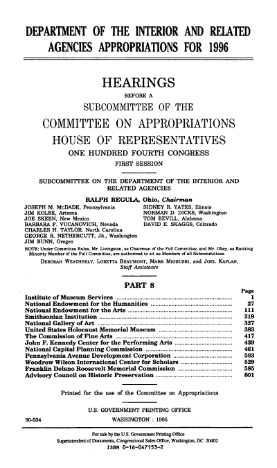 handle is hein.cbhear/doirviii0001 and id is 1 raw text is: DEPARTMENT OF THE INTERIOR AND REIATED
AGENCIES APPROPRIATIONS FOR 1996
HEARINGS
BEFORE A
SUBCOMMITTEE OF THE
COMMITTEE ON APPROPRIATIONS
HOUSE OF REPRESENTATIVES
ONE HUNDRED FOURTH CONGRESS
FIRST SESSION
SUBCOMMITTEE ON THE DEPARTMENT OF THE INTERIOR AND
RELATED AGENCIES
RALPH REGULA, Ohio, Chairman
JOSEPH M. McDADE, Pennsylvania        SIDNEY R YATES, Illinois
JIM KOLBE, Arizona                    NORMAN D. DICKS, Washington
JOE SKEEN, New Mexico                 TOM BEVILL, Alabama
BARBARA F. VUCANOVICH, Nevada         DAVID E. SKAGGS, Colorado
CHARLES H. TAYLOR. North Carolina
GEORGE R. NETHERCUTT, JR., Washington
JIM BUNN, Oregon
NOTE: Under Committee Rules, Mr. Livingston, as Chairman of the Full Committee, and Mr. Obey, as Ranking
Minority Member of the Full Committee, are authorized to sit as Members of all Subcommittees.
DEBORAH WEATHERLY, LORETTA BEAUMONT, MARK MIODUSKI, and JOEL KAPLAN,
Staff Assistants
PART 8
Page
Institute  of M useum  Services  .......................................................... . .......  1
National Endowment for the Humanities ..................................................  27
National Endowment for  the  Arts  .................................................................  111
Sm ithsonian  Institution  ...................................................................................  219
N ational G allery  of Art  ....................................................................................  327
United States Holocaust Memorial Museum         .........  ...............  383
The  Com m ission  of Fine  Arts  .........................................................................  417
John F. Kennedy Center for the Performing Arts ....................................  439
National Capital Planning  Commission  ......................................................  461
Pennsylvania Avenue Development Corporation .....................................  503
Woodrow Wilson International Center for Scholars ................................  529
Franklin Delano Roosevelt Memorial Commission ..................................  585
Advisory Council on Historic Preservation ................................................  601
Printed for the use of the Committee on Appropriations
U.S. GOVERNMENT PRINTING OFFICE
90-504                      WASHINGTON: 1995

For sale by the U.S. Government Printing Office
Superintendent of Documents, Congressional Sales Office, Washington, DC 20402
ISBN 0-16-047153-2


