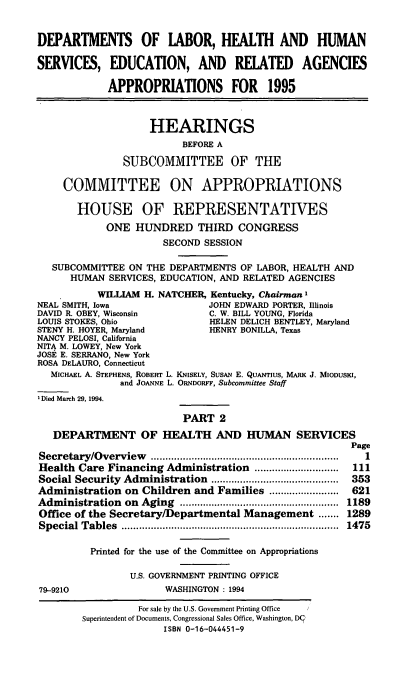 handle is hein.cbhear/dolapii0001 and id is 1 raw text is: DEPARTMENTS OF LABOR, HEALTH AND HUMAN
SERVICES, EDUCATION, AND RELATED AGENCIES
APPROPRIATIONS FOR 1995
HEARINGS
BEFORE A
SUBCOMMITTEE OF THE
COMMITTEE ON APPROPRIATIONS
HOUSE OF REPRESENTATIVES
ONE HUNDRED THIRD CONGRESS
SECOND SESSION
SUBCOMMITTEE ON THE DEPARTMENTS OF LABOR, HEALTH AND
HUMAN SERVICES, EDUCATION, AND RELATED AGENCIES
WILLIAM H. NATCHER, Kentucky, Chairman I
NEAL SMITH, Iowa                JOHN EDWARD PORTER, Illinois
DAVID R. OBEY, Wisconsin        C. W. BILL YOUNG, Florida
LOUIS STOKES, Ohio              HELEN DELICH BENTLEY, Maryland
STENY H. HOYER, Maryland        HENRY BONILLA, Texas
NANCY PELOSI, California
NITA M. LOWEY, New York
JOSE E. SERRANO, New York
ROSA DELAURO, Connecticut
MICHAEL A. STEPHENS, ROBERT L. KNISELY, SusAN E. QUANTIUS, MARK J. MioDUsKI,
and JOANNE L. ORNDORFF, Subcommittee Staff
'Died March 29, 1994.
PART 2
DEPARTMENT OF HEALTH AND HUMAN SERVICES
Page
Secretary/Overview                 .......................... .......1
Health Care Financing Administration      ................ 111
Social Security Administration .............. 353
Administration on Children and Families .......      ...... 621
Administration on Aging       ..................... ..... 1189
Office of the Secretary/Departmental Management ....... 1289
Special Tables                       ................................... 1475
Printed for the use of the Committee on Appropriations
U.S. GOVERNMENT PRINTING OFFICE
79-9210                WASHINGTON : 1994
For sale by the U.S. Government Printing Office
Superintendent of Documents, Congressional Sales Office, Washington, DC
ISBN 0-16-044451-9


