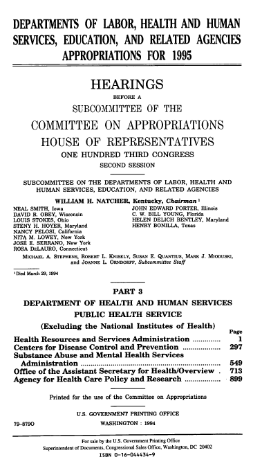 handle is hein.cbhear/dolapiii0001 and id is 1 raw text is: DEPARTMENTS OF LABOR, HEALTH AND HUMAN
SERVICES, EDUCATION, AND RELATED AGENCIES
APPROPRIATIONS FOR 1995
HEARINGS
BEFORE A
SUBCOMMITTEE OF THE
COMMITTEE ON APPROPRIATIONS
HOUSE OF REPRESENTATIVES
ONE HUNDRED THIRD CONGRESS
SECOND SESSION
SUBCOMMITTEE ON THE DEPARTMENTS OF LABOR, HEALTH AND
HUMAN SERVICES, EDUCATION, AND RELATED AGENCIES
WILLIAM H. NATCHER, Kentucky, Chairman I
NEAL SMITH, Iowa               JOHN EDWARD PORTER, Illinois
DAVID R. OBEY, Wisconsin       C. W. BILL YOUNG, Florida
LOUIS STOKES, Ohio             HELEN DELICH BENTLEY, Maryland
STENY H. HOYER, Maryland       HENRY BONILLA, Texas
NANCY PELOSI, California
NITA M. LOWEY, New York
JOSE E. SERRANO, New York
ROSA DELAURO, Connecticut
MICHAEL A. STEPHENS, ROBERT L. KNISELY, SusAN E. QuANTIus, MARK J. MIoDusKI,
and JOANNE L. ORNDORFF, Subcommittee Staff
I Died March 29, 1994
PART 3
DEPARTMENT OF HEALTH AND HUMAN SERVICES
PUBLIC HEALTH SERVICE
(Excluding the National Institutes of Health)
Page
Health Resources and Services Administration ..............  1
Centers for Disease Control and Prevention ........... 297
Substance Abuse and Mental Health Services
Administration        .................................  549
Office of the Assistant Secretary for Health/Overview . 713
Agency for Health Care Policy and Research .....    ..... 899
Printed for the use of the Committee on Appropriations
U.S. GOVERNMENT PRINTING OFFICE
79-8790                WASHINGTON : 1994
For sale by the U.S. Government Printing Office
Superintendent of Documents, Congressional Sales Office, Washington, DC 20402
ISBN 0-16-044434-9


