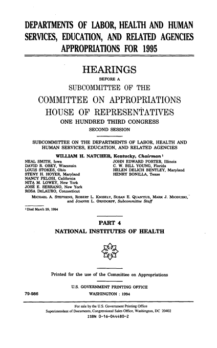 handle is hein.cbhear/dolapiv0001 and id is 1 raw text is: DEPARTMENTS OF LABOR, HEALTH AND HUMAN
SERVICES, EDUCATION, AND RELATED AGENCIES
APPROPRIATIONS FOR 1995
HEARINGS
BEFORE A
SUBCOMMITTEE OF THE
COMMITTEE ON APPROPRIATIONS
HOUSE OF REPRESENTATIVES
ONE HUNDRED THIRD CONGRESS
SECOND SESSION
SUBCOMMITTEE ON THE DEPARTMENTS OF LABOR, HEALTH AND
HUMAN SERVICES, EDUCATION, AND RELATED AGENCIES
WILLIAM H. NATCHER, Kentucky, Chairman'
NEAL SMITH, Iowa                JOHN EDWARD PORTER, Illinois
DAVID R. OBEY, Wisconsin        C. W. BILL YOUNG, Florida
LOUIS STOKES, Ohio              HELEN DELICH BENTLEY, Maryland
STENY H. HOYER, Maryland        HENRY BONILLA, Texas
NANCY PELOSI, California
NITA M. LOWEY, New York
JOSE E. SERRANO, New York
ROSA DELAURO, Connecticut
MICHAEL A. STEPHENS, ROBEFRT L. KNISELY, SusAN E. QUANTIUS, MARK J. MIODUSKI,
and JoANNE L. ORNDORFF, Subcommittee Staff
IDied March 29, 1994
PART 4
NATIONAL INSTITUTES OF HEALTH
Printed for the use of the Committee on Appropriations
U.S. GOVERNMENT PRINTING OFFICE
79-986                  WASHINGTON : 1994
For sale by the U.S. Government Printing Office
Superintendent of Documents, Congressional Sales Office, Washington, DC 20402
ISBN 0-16-044480-2


