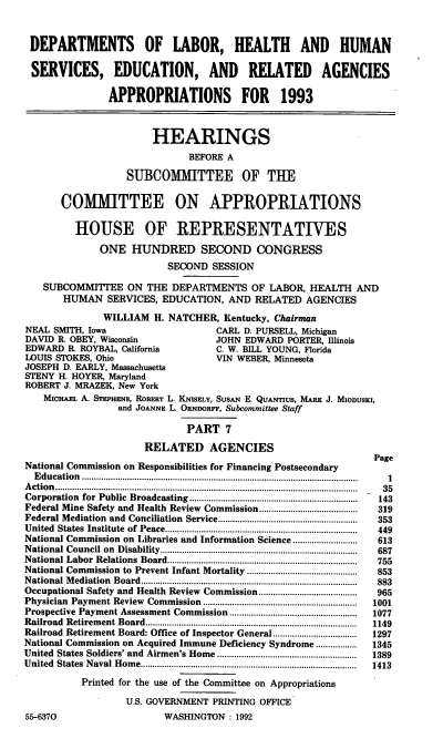 handle is hein.cbhear/dolappa0001 and id is 1 raw text is: DEPARTMENTS OF LABOR, HEALTH AND HUMAN
SERVICES, EDUCATION, AND RELATED AGENCIES
APPROPRIATIONS FOR 1993
HEARINGS
BEFORE A
SUBCOMMITTEE OF THE
COMMITTEE ON APPROPRIATIONS
HOUSE OF REPRESENTATIVES
ONE HUNDRED SECOND CONGRESS
SECOND SESSION
SUBCOMMITTEE ON THE DEPARTMENTS OF LABOR, HEALTH AND
HUMAN SERVICES, EDUCATION, AND RELATED AGENCIES
WILLIAM H. NATCHER, Kentucky, Chairman
NEAL SMITH, Iowa                         CARL D. PURSELL, Michigan
DAVID R. OBEY, Wisconsin                 JOHN EDWARD PORTER, Illinois
EDWARD R. ROYBAL, California             C. W. BILL YOUNG, Florida
LOUIS STOKES, Ohio                       VIN WEBER, Minnesota
JOSEPH D. EARLY, Massachusetts
STENY H. HOYER, Maryland
ROBERT J. MRAZEK, New York
MICHAEL A. STEPHENs, ROBERT L. KNsELY, SusAN E. QUANTIUS, MARK J. MIODUSE,
and JOANNE L. ORNnORFF, Subcommittee Staff
PART 7
RELATED AGENCIES
Page
National Commission on Responsibilities for Financing Postsecondary
E ducation  .................................................................................................................  1
A ctio n  ..............................................................................................................................  35
Corporation  for  Public  Broadcasting ......................................................................  143
Federal Mine Safety and Health Review Commission.....................       319
Federal Mediation  and  Conciliation  Service..........................................................  353
United  States  Institute  of  Peace................................................................................  449
National Commission on Libraries and Information Science...........................  613
National Council on  Disability..................................................................................  687
National Labor  Relations  Board...............................................................................  755
National Commission to Prevent Infant Mortality ..............................................  853
N ational M ediation  Board  ..........................................................................................  883
Occupational Safety and Health Review Commission.....................       965
Physician  Payment Review  Commission  ................................................................  1001
Prospective Payment Assessment Commission .....................................................  1077
Railroad  Retirem ent  Board........................................................................................  1149
Railroad Retirement Board: Office of Inspector General...................  1297
National Commission on Acquired Immune Deficiency Syndrome.................  1345
United  States Soldiers' and  Airmen's Home ..........................................................  1389
U nited  States  N aval H om e..........................................................................................  1413
Printed for the use of the Committee on Appropriations
U.S. GOVERNMENT PRINTING OFFICE
55-6370                       WASHINGTON : 1992


