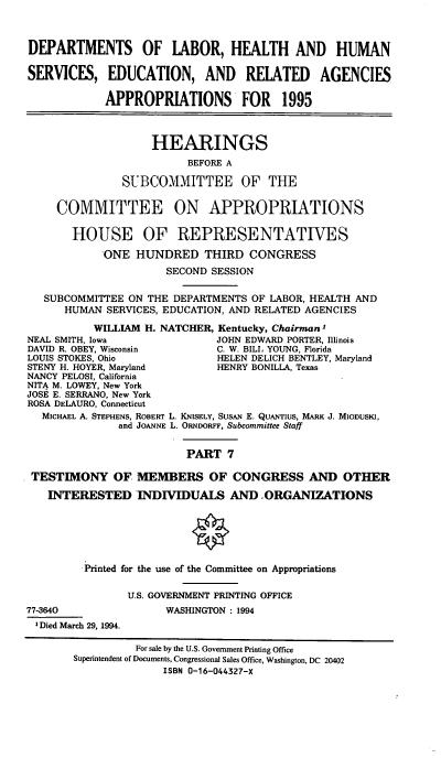 handle is hein.cbhear/dolapvii0001 and id is 1 raw text is: DEPARTMENTS OF LABOR, HEALTH AND HUMAN
SERVICES, EDUCATION, AND RELATED AGENCIES
APPROPRIATIONS FOR 1995
HEARINGS
BEFORE A
SUBCOMMITTEE OF THE
COMMITTEE ON APPROPRIATIONS
HOUSE OF REPRESENTATIVES
ONE HUNDRED THIRD CONGRESS
SECOND SESSION
SUBCOMMITTEE ON THE DEPARTMENTS OF LABOR, HEALTH AND
HUMAN SERVICES, EDUCATION, AND RELATED AGENCIES
WILLIAM H. NATCHER, Kentucky, Chairman1
NEAL SMITH, Iowa                JOHN EDWARD PORTER, Illinois
DAVID R. OBEY, Wisconsin        C. W. BILL YOUNG, Florida
LOUIS STOKES, Ohio              HELEN DELICH BENTLEY, Maryland
STENY H. HOYER, Maryland        HENRY BONILLA, Texas
NANCY PELOSI, California
NITA M. LOWEY, New York
JOSE E. SERRANO, New York
ROSA DELAURO, Connecticut
MICHAEL A. STEPHENS, ROBERT L. KNISELY, SUSAN E. QUANTIUS, MARK J. MIODUSKI,
and JOANNE L. ORsF, Subcommittee Staff
PART 7
TESTIMONY OF MEMBERS OF CONGRESS AND OTHER
INTERESTED INDIVIDUALS AND .ORGANIZATIONS
Printed for the use of the Committee on Appropriations
U.S. GOVERNMENT PRINTING OFFICE
77-3640                 WASHINGTON : 1994
1 Died March 29, 1994.
For sale by the U.S. Government Printing Office
Superintendent of Documents, Congressional Sales Office, Washington, DC 20402
ISBN 0-16-044327-X


