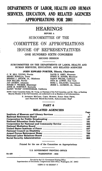 handle is hein.cbhear/dolhmvi0001 and id is 1 raw text is: DEPARTMENTS OF LABOR, HEALTH AND HUMAN
SERVICES, EDUCATION, AND RELATED AGENCIES
APPROPRIATIONS FOR 2001
HEARINGS
BEFORE A
SUBCOMMITTEE OF THE
COMMITTEE ON APPROPRIATIONS
HOUSE OF REPRESENTATIVES
-ONE HUNDRED SIXTH CONGRESS
SECOND SESSION
SUBCOMMITTEE ON THE DEPARTMENTS OF LABOR, HEALTH AND
HUMAN SERVICES, EDUCATION, AND RELATED AGENCIES
JOHN EDWARD PORTER, Illinois, Chairman
C. W. BILL YOUNG, Florida              DAVID R. OBEY, Wisconsin
HENRY BONLLA, Texas                   STENY H. HOYER, Maryland
ERNEST J. ISTOOK, JR., Oklahoma        NANCY PELOSI, California
DAN MILLER, Florida                    NITA M. LOWEY, New York
JAY DICKEY, Arkansas                   ROSA L. DELAURO, Connecticut
ROGER F. WICKER, Mississippi           JESSE L. JACKSON, JR., Illinois
ANNE M. NORTHUP, Kentucky
RANDY DUKE CUNNINGHAM, California
NOTE: Under Committee Rules, Mr. Young, as Chairman of the Full Committee, and Mr. Obey, as Ranking
Minority Member of the Full Committee, are authorized to sit as Members of all Subcommittees.
S. ANTHONY MCCANN, CAROL MURPHY, SUSAN Ross FIRTH,
and FRANCINE MACK-SALVADOR, Subcommittee Staff
PART 6
RELATED AGENCIES
Page
Institute of Museum and Library Services .................................................  1
Railroad  Retirem ent Board  ...........................................................................  37
Corporation  for Public  Broadcasting  ...........................................................  137
National Education  Goals Panel ....................................................................  181
Corporation for National and Community Service ..................................  253
National Mediation Board ......................................         443
United  States Institute  of Peace  ....................................................................  537
National Council on  Disability  .......................................................................  717
Armed  Forces Retirement Home    ...................................................................  789
National Labor  Relations Board  ....................................................................  831
Social Security  Adm inistration  ......................................................................  909
Printed for the use of the Committee on Appropriations
U.S. GOVERNMENT PRINTING OFFICE
64-439                       WASHINGTON : 2000
For sale by the U.S. Government Printing Office
Superintendent of Documents, Congressional Sales Office, Washington, DC 20402
ISBN 0-16-060697-7


