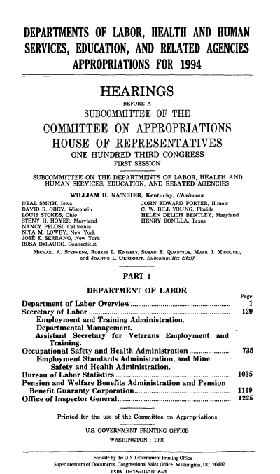 handle is hein.cbhear/doli0001 and id is 1 raw text is: DEPARTMENTS OF LABOR, HEALTH AND HUMAN
SERVICES, EDUCATION, AND RELATED AGENCIES
APPROPRIATIONS FOR 1994
HEARINGS
BEFORE A
SU1BCOMMITTEE OF THE
COMMITTEE ON APPROPRIATIONS
HOUSE OF REPRESENTATIVES
ONE HUNDRED THIRD CONGRESS
FIRST SESSION
SUBCOMMITTEE ON THE DEPARTMENTS OF LABOR, HEALTH AND
HUMAN SERVICES, EDUCATION, AND RELATED AGENCIES
WILLIAM H. NATCHER, Kentucky, Chairman

NEAL SMITH, Iowa                   JOHN EDWARD PORTER, Illinois
DAVID R. OBEY, Wisconsin           C. W. BILL YOUNG, Florida
LOUIS STOKES, Ohio                 HELEN DELICH BENTLEY, Maryland
STENY H. HOYER, Maryland           HENRY BONILLA, Texas
NANCY PELOSI, California
NITA M. LOWEY, New York
JOSE E. SERRANO, New York
ROSA DELAURO, Connecticut
MICHAEL A. STEPHENS, ROBERT L. KNISELY, SUSAN E. QuArIus, MARK J. MIODUSKI,
and JOANNE L. ORNDORFF, Subcommittee Staff
PART 1
DEPARTMENT OF LABOR
Department of Labor Overview        ........................
Secretary of Labor          ..................................
Employment and Training Administration.
Departmental Management.
Assistant Secretary   for Veterans Employment and
Training.
Occupational Safety and Health Administration .........
Employment Standards Administration, and Mine
Safety and Health Administration.
Bureau of Labor Statistics                   ........1...................
Pension and Welfare Benefits Administration and Pension
Benefit Guaranty Corporation                 .........1.............
Office of Inspector General                  .........1.................
Printed for the use of the Committee on Appropriations
U.S. GOVERNMENT PRINTING OFFICE
WASHINGTON : 1993

Page
1
129
735
035
119
225

For sale by the U.S. Government Printing Office
Superintendent of Documents, Congressional Sales Office, Washington, DC 20402
ISRN n-16-1llflnnA-1


