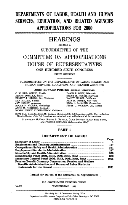 handle is hein.cbhear/dolmi0001 and id is 1 raw text is: DEPARTMENTS OF LABOR, HEALTH AND HUMAN
SERVICES, EDUCATION, AND RELATED AGENCIES
APPROPRIATIONS FOR 2000
HEARINGS
BEFORE A
SUBCOMMITTEE OF THE
COMMITTEE ON APPROPRIATIONS
HOUSE OF REPRESENTATIVES
ONE HUNDRED SIXTH CONGRESS
FIRST SESSION
SUBCOMMITTEE ON THE DEPARTMENTS OF LABOR, HEALTH AND
HUMAN SERVICES, EDUCATION, AND RELATED AGENCIES
JOHN EDWARD PORTER, Illinois, Chairman
C. W. BILL YOUNG, Florida           DAVID R. OBEY, Wisconsin
HENRY BONILLA, Texas                STENY H. HOYER, Maryland
ERNEST J. ISTOOK, JR., Oklahoma     NANCY PELOSI, California
DAN MILLER, Florida                 NITA M. LOWEY, New York
JAY DICKEY, Arkansas                ROSA L. DELAURO, Connecticut
ROGER F. WICKER, Mississippi        JESSE L. JACKSON, JR, Illinois
ANNE M. NORTHUP, Kentucky
RANDY DUKE CUNNINGHAM, California
NOTE: Under Committee Rules, Mr. Young, as Chairman of the Full Committee, and Mr. Obey, as Ranking
Minority Member of the Full Committee, are authorized to sit as Members of all Subcommittees
S. ANTHoNY McCANN, ROBERT L. KNISELY, CAROL MURPHY, SusAN Ross FIRTH,
and FRANCINE SALVADOR, Subcommittee Staff
PART 1
DEPARTMENT OF LABOR
Page
Secretary  of Labor  ...................................................................... . ..........  1
Employment and Training Administration ........................ . 127
Occupational Safety and Health Administration ......................................  211
Employment Standards Administration  ......................................................  297
Mine Safety  and Health Administration  .....................................................  359
Management Panel (DOL, HHS, DOE, RRB, SSA) .....................................  383
Inspectors General Panel (DOL, HHS, DOE, RRB, SSA) ......................... 1055
Pension Benefit Guaranty Corporation, Pension and Welfare
Benefits Administration, and Bureau of Labor Statistics
Statem ents  for  the  Record  ...........................................................................  1371
Printed for the use of the Committee on Appropriations
U.S. GOVERNMENT PRINTING OFFICE
56-802                    WASHINGTON : 1999

For sale by the U.S. Govemment Printing Office
Superintendent of Documents, Congressional Sales Office, Washington, DC 20402
ISBN 0-16-058558-9


