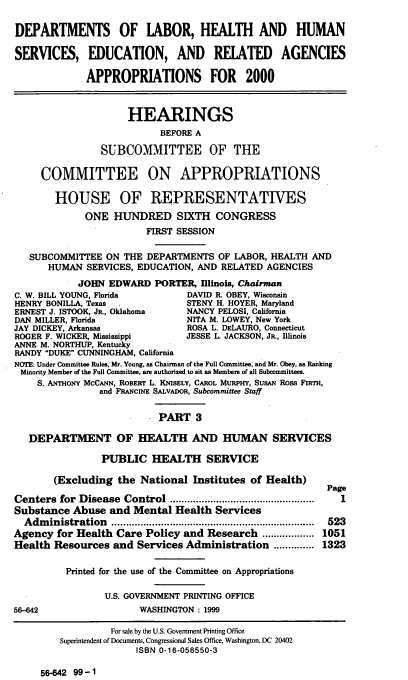 handle is hein.cbhear/dolmiii0001 and id is 1 raw text is: DEPARTMENTS OF LABOR, HEALTH AND HUMAN
SERVICES, EDUCATION, AND RELATED AGENCIES
APPROPRIATIONS FOR 2000
HEARINGS
BEFORE A
SUBCOMMITTEE OF THE
COMMITTEE ON APPROPRIATIONS
HOUSE OF REPRESENTATIVES
ONE HUNDRED SIXTH CONGRESS
FIRST SESSION
SUBCOMMITTEE ON THE DEPARTMENTS OF LABOR, HEALTH AND
HUMAN SERVICES, EDUCATION, AND RELATED AGENCIES
JOHN EDWARD PORTER, Illinois, Chairman
C. W. BILL YOUNG, Florida         DAVID R. OBEY, Wisconsin
HENRY BONILLA, Texas             STENY H. HOYER, Maryland
ERNEST J. ISTOOK, JR., Oklahoma   NANCY PELOSI, California
DAN MILLER, Florida               NITA M. LOWEY, New York
JAY DICKEY, Arkansas              ROSA L. DELAURO, Connecticut
ROGER F. WICKER, Mississippi      JESSE L. JACKSON, JR., Illinois
ANNE M. NORTHUP, Kentucky
RANDY DUKE CUNNINGHAM, California
NOTE: Under Committee Rules, Mr. Young, as Chairman of the Full Committee, and Mr. Obey, as Ranking
Minority Member of the Full Committee, are authorized to sit as Members of all Subcommittees.
S. ANTHONY McCANN, ROBERT L. KNISELY, CAROL MURPHY, SusAN Ross FIRTH,
and FRANCINE SALVADOR, Subcommittee Staff
PART 3
DEPARTMENT OF HEALTH AND HUMAN SERVICES
PUBLIC HEALTH SERVICE
(Excluding the National Institutes of Health)
Page
Centers for  Disease  Control ..................................................  I
Substance Abuse and Mental Health Services
Adm  inistration  ......................................................................  523
Agency for Health Care Policy and Research .................. 1051
Health Resources and Services Administration .............. 1323
Printed for the use of the Committee on Appropriations
U.S. GOVERNMENT PRINTING OFFICE
56-642                   WASHINGTON : 1999
For sale by the U.S. Government Printing Office
Superintendent of Documents, Congressional Sales Office, Washington, DC 20402
ISBN 0-16-058550-3

56-642 99-1



