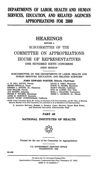 handle is hein.cbhear/dolmivb0001 and id is 1 raw text is: DEPARTMENTS OF LABOR, HEALTH AND HUMAN
SERVICES, EDUCATION, AND RELATED AGENCIES
APPROPRIATIONS FOR 2000
HEARINGS
BEFORE A
SUBCOMMITTEE OF THE
COMMITTEE ON APPROPRIATIONS
HOUSE OF REPRESENTATIVES
ONE HUNDRED SIXTH CONGRESS
FIRST SESSION
SUBCOMMITTEE ON THE DEPARTMENTS OF LABOR, HEALTH AND
HUMAN SERVICES, EDUCATION, AND. RELATED AGENCIES
JOHN EDWARD PORTER, Illinois, Chairman
C. W. BILL YOUNG, Florida        DAVID R. OBEY, Wisconsin
HENRY BONILLA, Texas             STENY H. HOYER, Maryland
ERNEST J. ISTOOK, JR., Oklahoma  NANCY PELOSI, California
DAN MILLER, Florida              NITA M. LOWEY, New York
JAY DICKEY, Arkansas             ROSA L. DELAURO, Connecticut
ROGER F. WICKER, Mississippi     JESSE L. JACKSON, JR., Illinois
ANNE M. NORTHUP, Kentucky
RANDY DUKE CUNNINGHAM, California
NOTE: Under Committee Rules, Mr. Young, as Chairman of the Full Committee, and Mr. Obey, as Ranking
Minority Member of the Full Committee, are authorized to sit as Members of all Subcommittees.
S. ANTHONY McCANN, ROBERT L. KNISELY, CAROL MURPHY, SUSAN Ross FIRTH,
and FRANCINE SALVADOR, Subcommittee Staff
PART 4B
NATIONAL INSTITUTES OF HEALTH
Printed for the use of the Committee on Appropriations
U.S. GOVERNMENT PRINTING OFFICE
WASHINGTON: 1999
56-686
For sale by the U.S. Government Printing Office
Superintendent of Documents, Congressional Sales Office, Washington, DC 20402
ISBN 0-16-058559-7


