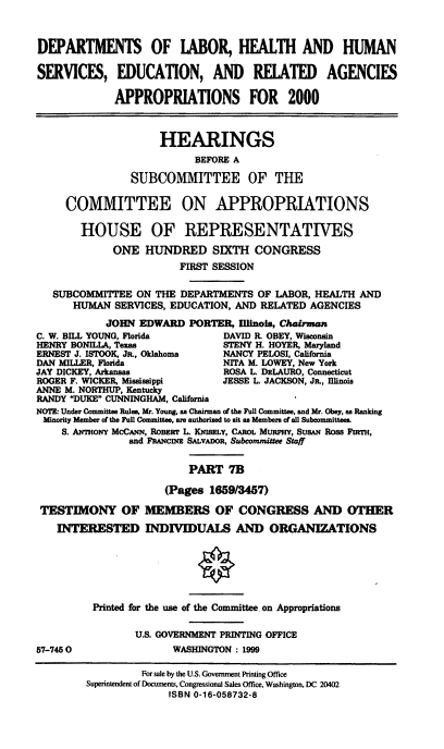 handle is hein.cbhear/dolmviib0001 and id is 1 raw text is: DEPARTMENTS OF LABOR, HEALTH AND HUMAN
SERVICES, EDUCATION, AND RELATED AGENCIES
APPROPRIATIONS FOR 2000
HEARINGS
BEFORE A
SUBCOMMITTEE OF THE
COMMITTEE ON APPROPRIATIONS
HOUSE OF REPRESENTATIVES
ONE HUNDRED SIXTH CONGRESS
FIRST SESSION
SUBCOMMITTEE ON THE DEPARTMENTS OF LABOR, HEALTH AND
HUMAN SERVICES, EDUCATION, AND RELATED AGENCIES
JOHN EDWARD PORTER, Illinois, Chairman
C. W. BILL YOUNG, Florida       DAVID R. OBEY, Wisconsin
HENRY BONILLA, Texas            STENY H. HOYER, Maryland
ERNEST J. ISTOOK, JR., Oklahoma  NANCY PELOSI, California
DAN MILLER, Florida             NITA M. LOWEY, New York
JAY DICKEY, Arkansas            ROSA L. DzLAURO, Connecticut
ROGER F. WICKER, Mississippi    JESSE L. JACKSON, JR., Illinois
ANNE M. NORTHUP, Kentucky
RANDY DUKE CUNNINGHAM, California
NOTE: Under Committee Rules, Mr. Young, as Chairman of the Full Committee, and Mr. Obey, as Ranking
Minority Member of the Full Committee. are authorized to sit as Members of all Suboommittees.
S. ANmor McCcN, RoBsir L. KNMSELY, CAROL Mm='v, SUSAN Ross FnTH,
and FRAMcDI SALVADOR, Subcommittee Staff
PART 7B
(Pages 1659/347)
TESTIMONY OF MEMBERS OF CONGRESS AND OTHER
INTERESTED INDIVIDUALS AND ORGANIZATIONS
Printed for the use of the Committee on Appropriations
U.S. GOVERNMENT PRINTING OFFICE
57-7450                 WASHINGTON : 1999
For sale by the U.S. Government Printing Office
Superintendent of Documents, Congressional Sales Office, Washington, DC 20402
ISBN 0-16-058732-8


