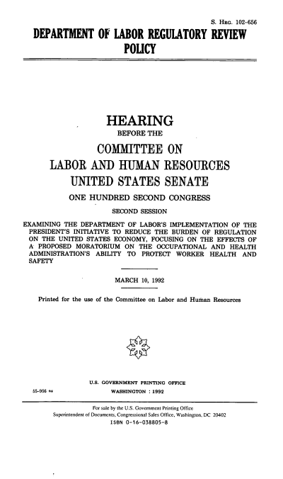 handle is hein.cbhear/dolrrp0001 and id is 1 raw text is: S. HRG. 102-656
DEPARTMENT OF LABOR REGUlATORY REVIEW
POLICY
HEARING
BEFORE THE
COMMITTEE ON
LABOR AND HUMAN RESOURCES
UNITE]D STATES SENATE
ONE HUNDRED SECOND CONGRESS
SECOND SESSION
EXAMINING THE DEPARTMENT OF LABOR'S IMPLEMENTATION OF THE
PRESIDENT'S INITIATIVE TO REDUCE THE BURDEN OF REGULATION
ON THE UNITED STATES ECONOMY, FOCUSING ON THE EFFECTS OF
A PROPOSED MORATORIUM ON THE OCCUPATIONAL AND HEALTH
ADMINISTRATION'S ABILITY TO PROTECT WORKER HEALTH AND
SAFETY
MARCH 10, 1992
Printed for the use of the Committee on Labor and Human Resources
U.S. GOVERNMENT PRINTING OFFICE
55-956 4          WASHINGTON :1992
For sale by the U.S. Government Printing Office
Superintendent of Documents, Congressional Sales Office, Washington, DC 20402
ISBN 0-16-038805-8


