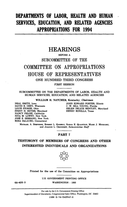 handle is hein.cbhear/dolvii0001 and id is 1 raw text is: DEPARTMENTS OF LABOR, HEALTH AND HUMAN
SERVICES, EDUCATION, AND RELATED AGENCIES
APPROPRIATIONS FOR 1994

HEARINGS
BEFORE A
SUIBCOMMITTEE OF THE
COMMITTEE ON APPROPRIATIONS
HOUSE OF REPRESENTATIVES
ONE HUNDRED THIRD CONGRESS
FIRST SESSION
SUBCOMMITTEE ON THE DEPARTMENTS OF LABOR, HEALTH AND
HUMAN SERVICES, EDUCATION, AND RELATED AGENCIES
WILLIAM H. NATCHER, Kentucky, Chairman
NEAL SMITH, Iowa               JOHN EDWARD PORTER, Illinois
DAVID R. OBEY, Wisconsin       C. W. BILL YOUNG, Florida
LOUIS STOKES, Ohio             HELEN DELICH BENTLEY, Maryland
STENY H. HOYER, Maryland       HENRY BONILLA, Texas
NANCY PELOSI, California
NITA M. LOWEY, New York
JOSP E. SERRANO, New York
ROSA DaLAURO, Connecticut
MIcHAEL A. STEPHENS, ROiERT L. KsqSELy, SUSAN E. QUANTIUS, MARX J. MIODUSKI,
and JOANNE L. ORNDORFF, Subcommittee Staff
PART 7
TESTIMONY OF MEMBERS OF CONGRESS AND OTHER
INTERESTED INDIVIDUALS AND ORGANIZATIONS

66-406 0

Printed for the use of the Committee on Appropriations
U.S. GOVERNMENT PRINTING OFFICE
WASHINGTON: 1993

For sale by the U.S. Government Printing Office
Superintendent of Documents, Congressional Sales Office, Washington, DC 20402
ISBN 0-16-040942-X


